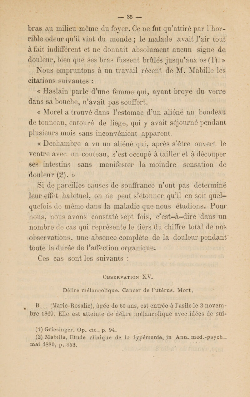 bras au milieu même du foyer. Ce ne fut qu’attiré par l’hor¬ rible odeur qu’il vint du monde; le malade avait l’air tout à fait indifférent et 11e donnait absolument aucun signe de douleur, bien que ses bras fussent brûlés jusqu’aux os (1). » Nous empruntons à un travail récent de M. Mabille les citations suivantes : « Haslain parle d’une femme qui, ayant broyé du verre dans sa bouche, n’avait pas souffert. « Morel a trouvé dans l’estomac d’un aliéné un bondeau de tonneau, entouré de liège, qui y avait séjourné pendant plusieurs mois sans inconvénient apparent, « Dechambre a vu un aliéné qui, après s’être ouvert le ventre avec un couteau, s’est occupé à tailler et à découper ses intestins sans manifester la moindre sensation de douleur (2). » Si de pareilles causes de souffrance n’ont pas déterminé leur effet habituel, on ne peut s’étonner qu’il en soit quel¬ quefois de même dans la maladie que nous étudions. Pour nous, nous avons constaté sept fois, c’est-à-dire dans un nombre de cas qui représente le tiers du chiffre total de nos observations, une absence complète de la douleur pendant toute la durée de l’affection organique. Ces cas sont les suivants : Observation XV. Délire mélancolique. Cancer de l'utérus. Mort. # B... (Marie-Rosalie), âgée de 60 ans, est entrée à l’asile le 3 novem¬ bre 1869. Elle est atteinte de délire mélancolique avec idées de sui- (1) Griesinger. Op. cit., p. 94. (2) Mabille. Etude clinique de la lypémanie, in Ann. med.-psych., mai 1880, p. 353.