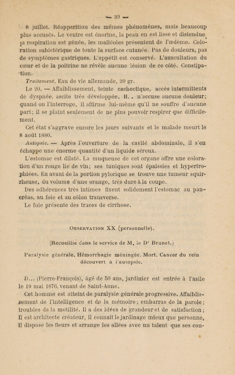 8 juillet. Réapparition des mêmes phénomènes, mais beaucoup plus accusés. Le ventre est énorme, la peau en est lisse et distendue ]a respiration est gênée, les malléoles présentent de l’œdème. Colo¬ ration subictérique de toute la surface cutanée. Pas de douleurs, pas de symptômes gastriques. L’appétit est conservé. L’auscultation du cœur et de la poitrine ne révèle aucune lésion de ce côté. Constipa- -tion. Traitement. Eau de vie allemande, 20 gr. Le 20. — Affaiblissement, teinte cachectique, accès intermittents de dyspnée, ascite très développée. H. . n’accuse aucune douleur; quand on l’interroge, il affirme lui-même qu’il ne souffre d’aucune part; il se plaint seulement de ne plus pouvoir respirer que difficile¬ ment. Cet état s’aggrave encore les jours suivants et le malade meurt le 8 août 1880. Autopsie. — Après l’ouverture de la cavité abdominale, il s’en échappe une énorme quantité d’un liquide séreux. L’estomac est dilaté. La muqueuse de cet organe offre une colora¬ tion d’un rouge lie de vin; ses tuniques sont épaissies et hypertro¬ phiées. En avant de la portion pylorique se trouve une tumeur squir¬ rheuse, du volume d’une orange, très dure à la coupe. Des adhérences très intimes fixent solidement l’estomac au pan¬ créas, au foie et au côlon transverse. Le foie présente des traces de cirrhose. Observation XX (personnelle). (Recueillie dans le service de M. le Dr Brunet.; Paralysie générale. Hémorrhagie méningée. Mort. Cancer du rein découvert à i’autopsie. D... (Pierre-François), âgé de 50 ans, jardinier est entrée à l’asile le 19 mai 1876, venant de Saint-Anne. Cet homme est atteint de paralysie générale progressive. Affaiblis¬ sement de l’intelligence et de la mémoire; embarras de la parole; troubles dala motilité. 11 a des idées de grandeur et de satisfaction; Il est architecte créateur, il connaît le jardinage mieux que personne, il dispose les fleurs et arrange les allées avec un talent que ses con-