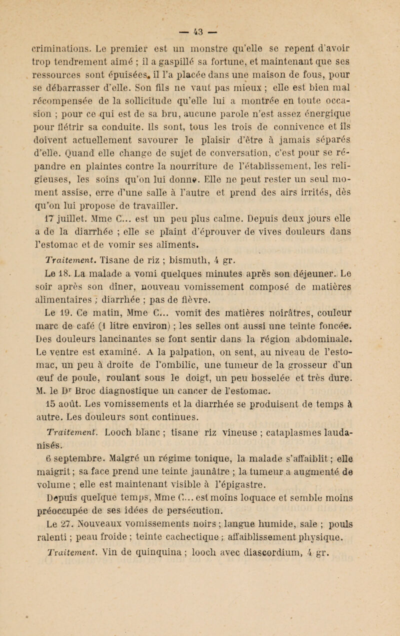 éliminations. Le premier est un monstre qu’elle se repent d’avoir trop tendrement aimé ; il a gaspillé sa fortune, et maintenant que ses ressources sont épuisées, il l’a placée dans une maison de fous, pour se débarrasser d'olle. Son fils ne vaut pas mieux ; elle est bien mal récompensée de la sollicitude qu’elle lui a montrée en toute occa¬ sion ; pour ce qui est de sa bru, aucune parole n’est assez énergique pour flétrir sa conduite. Ils sont, tous les trois de connivence et ils doivent actuellement savourer le plaisir d’être à jamais séparés d’elle. Quand elle change de sujet de conversation, c’est pour se ré¬ pandre en plaintes contre la nourriture de l’établissement, les reli¬ gieuses, les soins qu’on lui donne. Elle ne peut rester un seul mo¬ ment assise, erre d’une salle à l’autre et prend des airs irrités, dès qu’on lui propose de travailler. 17 juillet. Mme C... est un peu plus calme. Depuis deux jours elle a de la diarrhée ; elle se plaint d’éprouver de vives douleurs dans l’estomac et de vomir ses aliments. Traitement. Tisane de riz ; bismuth, 4 gr. Le 18. La malade a vomi quelques minutes après son déjeuner. Le soir après son dîner, nouveau vomissement composé de matières alimentaires ; diarrhée ; pas de fièvre. Le 19. Ce matin, Mme C... vomit des matières noirâtres, couleur marc de café (1 litre environ) ; les selles ont aussi une teinte foncée. Des douleurs lancinantes se font sentir dans la région abdominale. Le ventre est examiné. A la palpation, on sent, au niveau de l’esto¬ mac, un peu à droite de l’ombilic, une tumeur de la grosseur d’un œuf de poule, roulant sous le doigt, un peu bosselée et très dure. M. le Dr Broc diagnostique un cancer de l’estomac. 15 août. Les vomissements et la diarrhée se produisent de temps à autre. Les douleurs sont continues. Traitement. Looch blanc ; tisane riz vineuse ; cataplasmes lauda- nisés. 6 septembre. Malgré un régime tonique, la malade s’affaiblit; elle maigrit ; sa face prend une teinte jaunâtre ; la tumeur a augmenté de volume ; elle est maintenant visible à l’épigastre. Depuis quelque temps, Mme C... est moins loquace et semble moins préoccupée de ses idées de persécution. Le 27. Nouveaux vomissements noirs ; langue humide, sale ; pouls ralenti; peau froide ; teinte cachectique; affaiblissement physique. Traitement. Vin de quinquina ; looch avec diascordium, 4 gr.