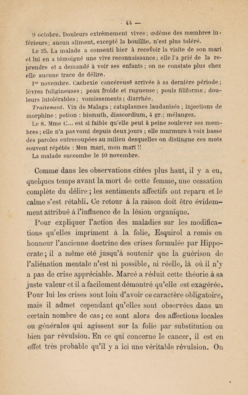 9 octobre. Douleurs extrêmement vives; œdème des membres in¬ férieurs; aucun aliment, excepté la bouillie, n’est plus toléré. Le 25. La malade a consenti hier à recevoir la visite de son mari et lui en a témoigné une vive reconnaissance ; elle l’a prié de la re¬ prendre et a demandé à voir ses enfants ; on ne constate plus chez elle aucune trace de délire. 1er novembre. Cachexie cancéreusê arrivée à sa dernière période; lèvres fuligineuses ; peau froide et rugueuse ; pouls filiforme ; dou¬ leurs intolérables; vomissements; diarrhée. Traitement. Vin de Malaga ; cataplasmes laudanisés ; injections de morphine ; potion : bismuth, diascordium, 4 gr.; mélangez. Le 8. Mme C... est si faible qu’elle peut à peine soulever ses mem¬ bres ; elle n’a pas vomi depuis deux jours ; elle murmure à voix basse des paroles entrecoupées au milieu desquelles on distingue ces mots souvent répétés : Mon mari, mon mari !! La malade succombe le 10 novembre. Comme dans les observations citées plus haut, il y a eu, quelques temps avant la mort de cette femme, une cessation complète du délire ; les sentiments affectifs ont reparu et le calme s’est rétabli. Ce retour à la raison doit être évidem¬ ment attribué à l’influence de la lésion organique. Pour expliquer l’action des maladies sur les modifica¬ tions qu’elles impriment à la folie, Esquirol a remis en honneur l’ancienne doctrine des crises formulée par Hippo¬ crate; il a même été jusqu’à soutenir que la guérison de l’aliénation mentale n’est ni possible, ni réelle, là où il n’y a pas de crise appréciable. Marcé a réduit cette théorie à sa juste valeur et il a facilement démontré qu’elle est exagérée. Pour lui les crises sont loin d’avoir ce caractère obligatoire, mais il admet cependant qu’elles sont observées dans un certain nombre de cas ; ce sont alors des affections locales ou générales qui agissent sur la folie par substitution ou bien par révulsion. En ce qui concerne le cancer, il est en effet très probable qu’il y a ici une véritable révulsion. On