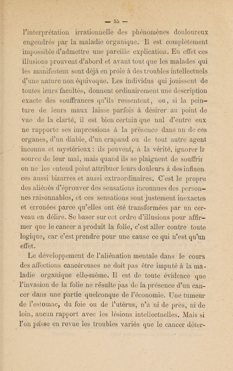 l’interprétation irrationnelle des phénomènes douloureux engendrés par la maladie organique. Il est complètement impossible d’admettre une pareille explication. En effet ces illusions prouvent d’abord et avant tout que les malades qui les manifestent sont déjà en proie à des troubles intellectuels d’une nature non équivoque. Les individus qui jouissent de toutes leurs facultés, donnent ordinairement une description exacte des souffrances qu’ils ressentent, ou, si la pein¬ ture de leurs maux laisse parfois à désirer au point de vue de la clarté, il est bien certain que nul d’entre eux ne rapporte ses impressions à la présence dans un de ces organes, d’un diable, d’un crapaud ou de tout autre agent inconnu et mystérieux : ils peuvent, à la vérité, ignorer la source de leur mal, mais quand ils se plaignent de souffrir on ne les entend point attribuer leurs douleurs à desinfluen ces aussi bizarres et aussi extraordinaires. C'est le propre des aliénés d’éprouver des sensations inconnues des person¬ nes raisonnables, et ces sensations sont justement inexactes et erronées parce qu’elles ont été transformées par un cer¬ veau en délire. Se baser sur cet ordre d’illusions pour affir¬ mer que le cancer a produit la folie, c’est aller contre toute logique, car c’est prendre pour une cause ce qui n’est qu’un effet. Le développement de l’aliénation mentale dans le cours des affections cancéreuses ne doit pas être imputé à la ma¬ ladie organique elle-même. Il est de toute évidence que l’invasion de la folie ne résulte pas de la présence d’un can¬ cer dans une partie quelconque de l’économie. Une tumeur de l’estomac, du foie ou de l’utérus, n’a ni de près, ni de loin, aucun rapport avec les lésions intellectuelles. Mais si l’on passe en revue les troubles variés que le cancer déter-