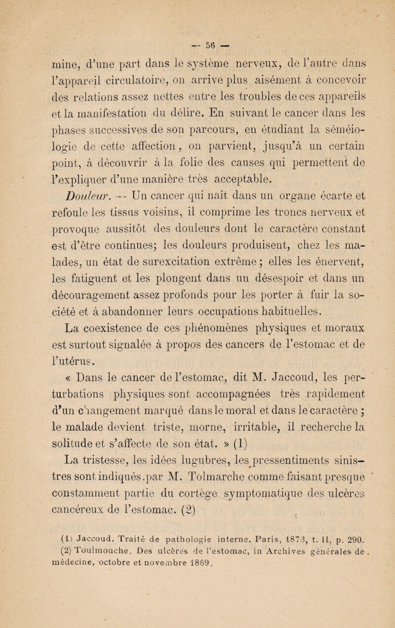 mine, d’une part dans le système nerveux, de l’autre dans F appareil circulatoire, on arrive plus aisément à concevoir des relations assez nettes entre les troubles de ces appareils et la manifestation du délire. En suivant le cancer dans les phases successives de son parcours, en étudiant la séméio¬ logie de cette affection, on parvient, jusqu’à un certain point, à découvrir à la folie des causes qui permettent de l’expliquer d’une manière très acceptable. Douleur. — Un cancer qui naît dans un organe écarte et refoule les tissus voisins, il comprime les troncs nerveux et provoque aussitôt des douleurs dont le caractère constant est d’être continues; les douleurs produisent, chez les ma¬ lades, un état de surexcitation extrême ; elles les énervent, les fatiguent et les plongent dans un désespoir et dans un découragement assez profonds pour les porter à fuir la so¬ ciété et à abandonner leurs occupations habituelles. La coexistence de ces phénomènes physiques et moraux est surtout signalée à propos des cancers de l’estomac et de l’utérus. « Dans le cancer de l’estomac, dit M. Jaccoud, les per¬ turbations physiques sont accompagnées très rapidement d’un changement marqué dans le moral et dans le caractère ; le malade devient triste, morne, irritable, il recherche la solitude et s’affecte de son état. » (1) La tristesse, les idées lugubres, les pressentiments sinis¬ tres sont indiqués.par M. Tolmarche comme faisant presque constamment partie du cortège symptomatique des ulcères cancéreux de l’estomac. (2) (!') Jaccoud. Traité de pathologie interne. Paris, 1873, t. il, p. 290. (2) Toulmouche. Des ulcères de l’estomac, in Archives générales de médecine, octobre et novembre 1869.