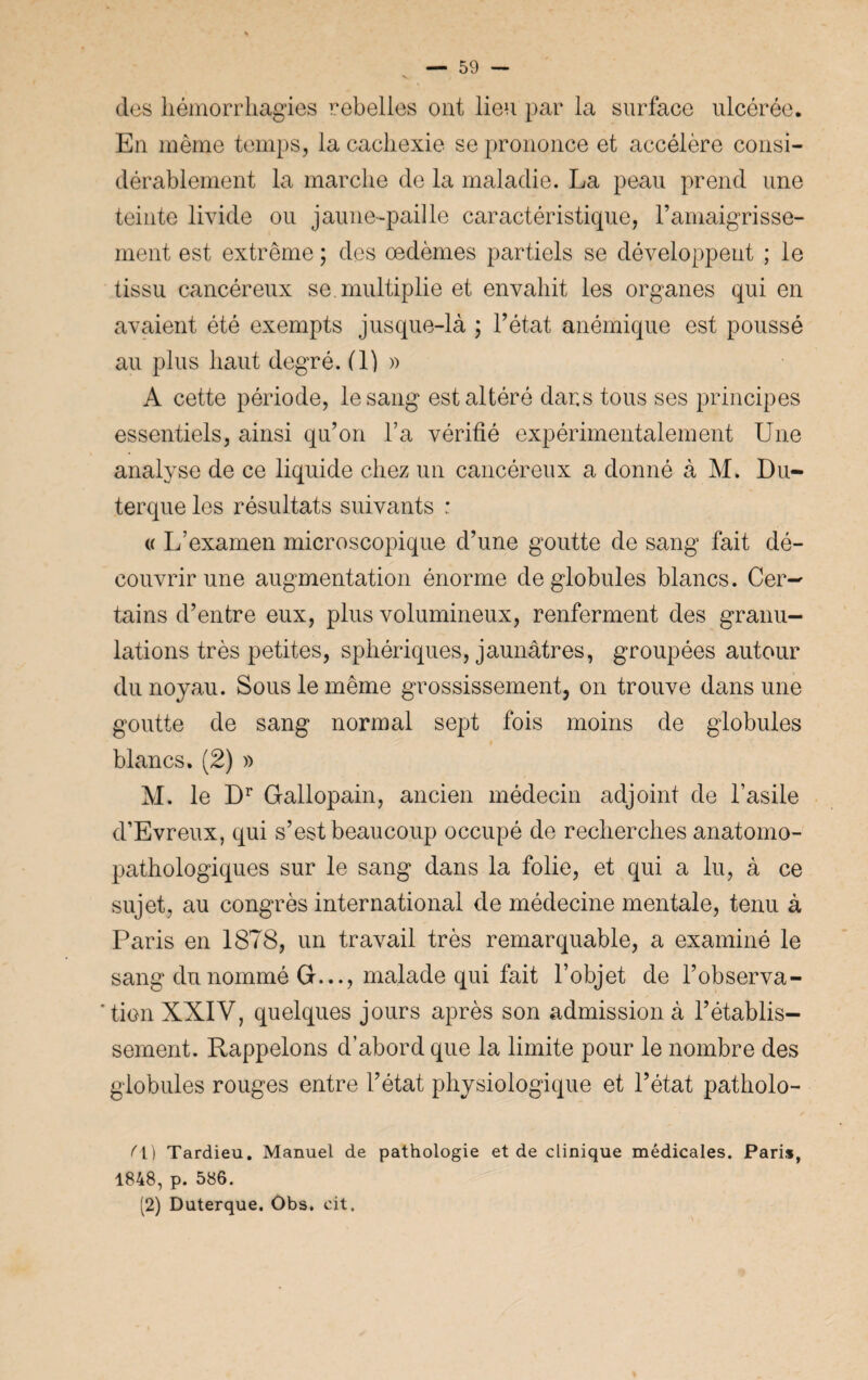 des hémorrhagies rebelles ont lieu par la surface ulcérée. En même temps, la cachexie se prononce et accélère consi¬ dérablement la marche de la maladie. La peau prend une teinte livide ou jaune-paille caractéristique, l’amaigrisse¬ ment est extrême ; des œdèmes partiels se développent ; le tissu cancéreux se. multiplie et envahit les organes qui en avaient été exempts jusque-là ; l’état anémique est poussé au plus haut degré. (1) » A cette période, le sang est altéré dans tous ses principes essentiels, ainsi qu’on l’a vérifié expérimentalement Une analyse de ce liquide chez un cancéreux a donné à M. Du- terque les résultats suivants : « L’examen microscopique d’une goutte de sang fait dé¬ couvrir une augmentation énorme de globules blancs. Cer¬ tains d’entre eux, plus volumineux, renferment des granu¬ lations très petites, sphériques, jaunâtres, groupées autour du noyau. Sous le même grossissement, on trouve dans une goutte de sang normal sept fois moins de globules blancs. (2) » M. le Dr Gallopain, ancien médecin adjoint de l’asile d’Evreux, qui s’est beaucoup occupé de recherches anatomo¬ pathologiques sur le sang dans la folie, et qui a lu, à ce sujet, au congrès international de médecine mentale, tenu à Paris en 1878, un travail très remarquable, a examiné le sang du nommé G..., malade qui fait l’objet de l’observa - ’ tien XXIV, quelques jours après son admission à l’établis¬ sement. Rappelons d’abord que la limite pour le nombre des globules rouges entre l’état physiologique et l’état patholo- f\) Tardieu. Manuel de pathologie et de clinique médicales. Paris, 1848, p. 586. (2) Duterque. Obs. cit.