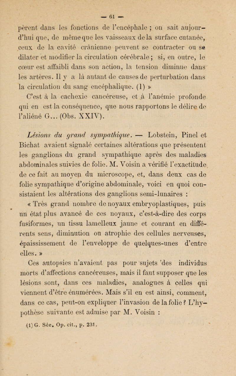 pèrent dans les fonctions de l’encéphale ; on sait aujour¬ d’hui que, de même que les vaisseaux delà surface cutanée, ceux de la cavité crânienne peuvent se contracter ou se dilater et modifier la circulation cérébrale ; si, en outre, le cœur est affaibli dans son action, la tension diminue dans les artères. Il y a là autant de causes de perturbation dans la circulation du sang encéphalique. (1) » C’est à la cachexie cancéreuse, et à l’anémie profonde qui en est la conséquence, que nous rapportons le délire de l’aliéné G... (Obs. XXIV). Lésions du grand sympathique. — Lobstein, Pinel et Bichat avaient signalé certaines altérations que présentent les ganglions du grand sympathique après des maladies abdominales suivies de folie. M. Voisin a vérifié l’exactitude de ce fait au moyen du microscope, et, dans deux cas de folie sympathique d’origine abdominale, voici en quoi con¬ sistaient les altérations des ganglions semi-lunaires : «Très grand nombre de noyaux embryoplastiques, puis un état plus avancé de ces noyaux, c’est-à-dire des corps fusiformes, un tissu lamelleux jaune et courant en diffé¬ rents sens, diminution ou atrophie des cellules nerveuses, épaississement de l’enveloppe de quelques-unes d’entre elles. » Ces autopsies n’avaient pas pour sujets 'des individus morts d’affections cancéreuses, mais il faut supposer que les lésions sont, dans ces maladies, analogues à celles qui viennent d’être énumérées. Mais s’il en est ainsi, comment, dans ce cas, peut-on expliquer l’invasion de la folie? L’hy¬ pothèse suivante est admise par M. Voisin :