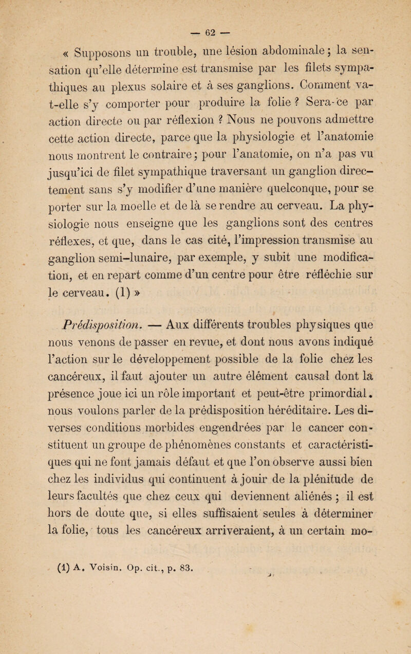 « Supposons un trouble, une lésion abdominale ; la sen¬ sation qu’elle détermine est transmise par les filets sympa¬ thiques au plexus solaire et à ses ganglions. Comment va- t-elle s’y comporter pour produire la folie? Sera-ce par action directe ou par réflexion ? Nous ne pouvons admettre cette action directe, parce que la physiologie et l’anatomie nous montrent le contraire ; pour l’anatomie, on n’a pas vu jusqu’ici de filet sympathique traversant un ganglion direc¬ tement sans s’y modifier d’une manière quelconque, pour se porter sur la moelle et de là se rendre au cerveau. La phy¬ siologie nous enseigne que les ganglions sont des centres réflexes, et que, dans le cas cité, l’impression transmise au ganglion semi-lunaire, par exemple, y subit une modifica¬ tion, et en repart comme d’un centre pour être réfléchie sur le cerveau. (i)» Prédisposition. — Aux différents troubles physiques que nous venons de passer en revue, et dont nous avons indiqué l’action sur le développement possible de la folie chez les cancéreux, il faut ajouter un autre élément causal dont la présence joue ici un rôle important et peut-être primordial. nous voulons parler de la prédisposition héréditaire. Les di¬ verses conditions morbides engendrées par le cancer con¬ stituent un groupe de- phénomènes constants et caractéristi¬ ques qui ne font jamais défaut et que l’on observe aussi bien chez les individus qui continuent à jouir de la plénitude de leurs facultés que chez ceux qui deviennent aliénés ; il est hors de doute que, si elles suffisaient seules à déterminer la folie, tous les cancéreux arriveraient, à un certain mo-