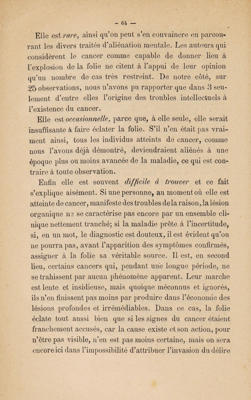 Elle est rare, ainsi qu’on peut s’en convaincre en parcou¬ rant les divers traités d’aliénation mentale. Les auteurs qui considèrent le cancer comme capable de donner lieu à l’explosion de la folie ne citent à l’appui de leur opinion qu’un nombre de cas très restreint. De notre côté, sur 25 observations, nous n’avons pu rapporter que dans 3 seu¬ lement d’entre elles l’origine des troubles intellectuels à l’existence du cancer. Elle est occasionnelle, parce que, à elle seule, elle serait insuffisante à faire éclater la folie. S’il n’en était pas vrai¬ ment ainsi, tous les individus atteints de cancer, comme nous l’avons déjà démontré, deviendraient aliénés à une époque plus ou moins avancée de la maladie, ce qui est con¬ traire à toute observation. Enfin elle est souvent difficile à trouver et ce fait s’explique aisément. Si une personne, au moment où elle est atteinte de cancer, manifeste des troubles delà raison, la lésion organique ne se caractérise pas encore par un ensemble cli¬ nique nettement tranché; si la maladie prête à l’incertitude, si, en un mot, le diagnostic est douteux, il est évident qu’on ne pourra pas, avant l’apparition des symptômes confirmés, assigner à la folie sa véritable source. Il est, en second lieu, certains cancers qui, pendant une longue période, ne se trahissent par aucun phénomène apparent. Leur marche est lente et insidieuse, mais quoique méconnus et ignorés, ils n’en finissent pas moins par produire dans l’économie des lésions profondes et irrémédiables. Dans ce cas, la folie éclate tout aussi bien que si les signes du cancer étaient franchement accusés, car la cause existe et son action, pour n’ètre pas visible, n’en est pas moins certaine, mais on sera encore ici dans l’impossibilité d’attribuer l’invasion du délire