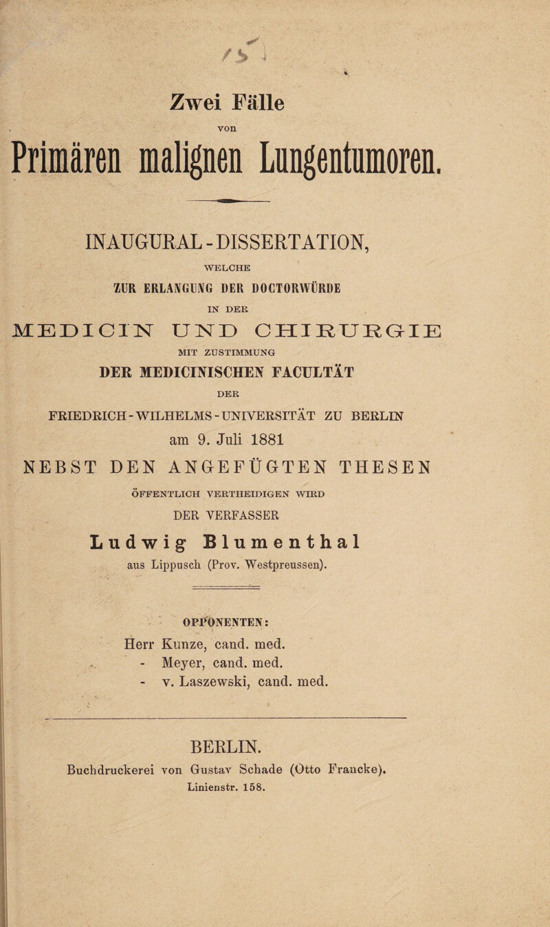 Zwei Fälle von Primären malignen Lungentumoren. INAUGÜRAL - DISSERTATION, WELCHE ZUR ERLANGUNG DER DOCTORWÜRDE IN DER MEDICIN UND CHIRURGIE MIT ZUSTIMMUNG DER MEDICINISCHEN EACüLTÄT DER FRIEDRICH-WILHELMS-UNIVERSITÄT ZU BERLIN am 9. Juli 1881 NEBST DEN ANGEFÜGTEN THESEN ÖFFENTLICH VERTHEIDIGEN WIRD DER VERFASSER Ludwig Blumenthal aus Lippusch (Prov. Westpreussen). OPPONENTEN: Herr Kunze, cand. med. - Meyer, cand. med. - v. Laszewski, cand. med. BERLIN. Buclidruckerei von Gustav Schade (Otto Francke). Linienstr. 158.