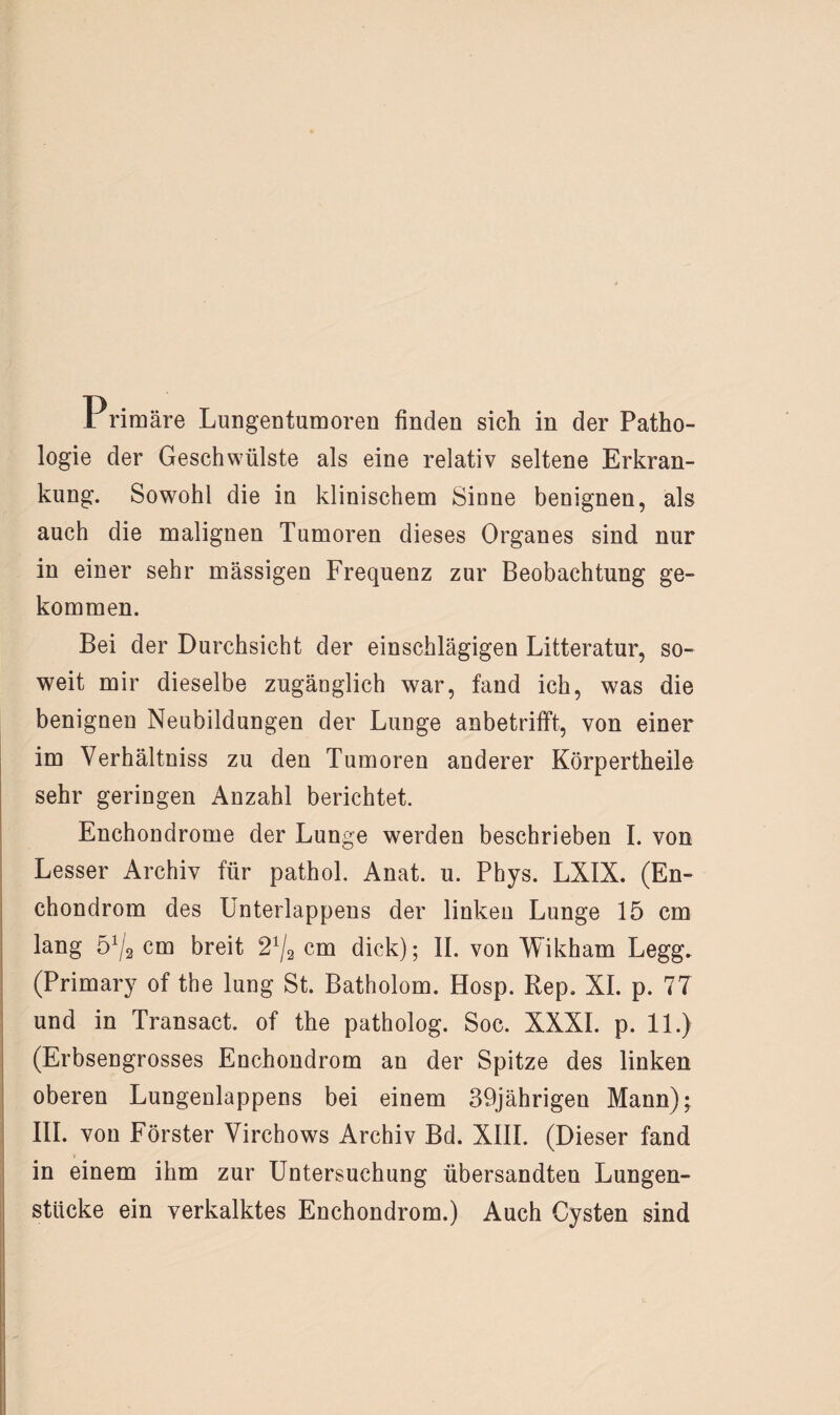 Primäre Lungentumoren finden sich in der Patho¬ logie der Geschwülste als eine relativ seltene Erkran¬ kung. Sowohl die in klinischem Sinne benignen, als auch die malignen Tumoren dieses Organes sind nur in einer sehr massigen Frequenz zur Beobachtung ge¬ kommen. Bei der Durchsicht der einschlägigen Litteratur, so¬ weit mir dieselbe zugänglich war, fand ich, was die benignen Neubildungen der Lunge anbetrifft, von einer im Verhältniss zu den Tumoren anderer Körpertheile sehr geringen Anzahl berichtet. Enchondrome der Lunge werden beschrieben I. von Lesser Archiv für pathol. Anat. u. Phys. LXIX. (En- chondrom des Unterlappens der linken Lunge 15 cm lang 51/* cm breit 21j2 cm dick); II. von Wikham Legg. (Primary of the lung St. Batholom. Hosp. Rep. XI. p. 77 und in Transact. of the patholog. Soc. XXXI. p. 11.) (Erbsengrosses Enchondrom an der Spitze des linken oberen Lungenlappens bei einem 39jährigen Mann); III. von Förster Virchows Archiv Bd. XIII. (Dieser fand in einem ihm zur Untersuchung übersandten Lungen¬ stücke ein verkalktes Enchondrom.) Auch Cysten sind