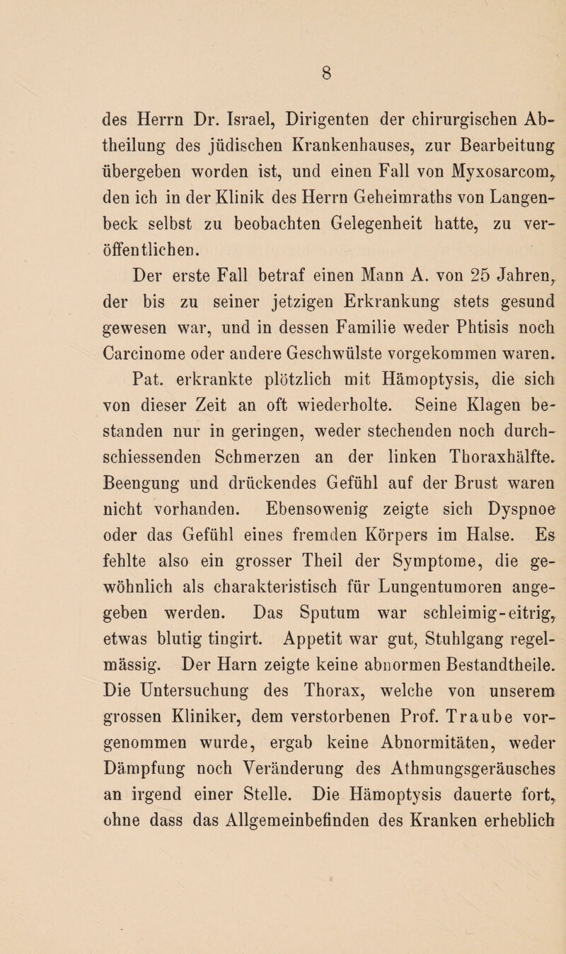 des Herrn Dr. Israel, Dirigenten der chirurgischen Ab» theilung des jüdischen Krankenhauses, zur Bearbeitung übergeben worden ist, und einen Fall von Myxosarcom, den ich in der Klinik des Herrn Geheimraths von Langen- beck selbst zu beobachten Gelegenheit hatte, zu ver¬ öffentlichen. Der erste Fall betraf einen Mann A. von 25 Jahren, der bis zu seiner jetzigen Erkrankung stets gesund gewesen war, und in dessen Familie weder Fhtisis noch Carcinome oder andere Geschwülste vorgekommen waren. Pat. erkrankte plötzlich mit Hämoptysis, die sich von dieser Zeit an oft wiederholte. Seine Klagen be¬ standen nur in geringen, weder stechenden noch durch- schiessenden Schmerzen an der linken Thoraxhälfte. Beengung und drückendes Gefühl auf der Brust waren nicht vorhanden. Ebensowenig zeigte sich Dyspnoe oder das Gefühl eines fremden Körpers im Halse. Es fehlte also ein grosser Theil der Symptome, die ge¬ wöhnlich als charakteristisch für Lungentumoren ange¬ geben werden. Das Sputum war schleimig-eitrig, etwas blutig tingirt. Appetit war gut, Stuhlgang regel¬ mässig. Der Harn zeigte keine abnormen Bestandtheile. Die Untersuchung des Thorax, welche von unserem grossen Kliniker, dem verstorbenen Prof. Traube vor¬ genommen wurde, ergab keine Abnormitäten, weder Dämpfung noch Veränderung des Athmungsgeräusches an irgend einer Stelle. Die Hämoptysis dauerte fort, ohne dass das Allgemeinbefinden des Kranken erheblich