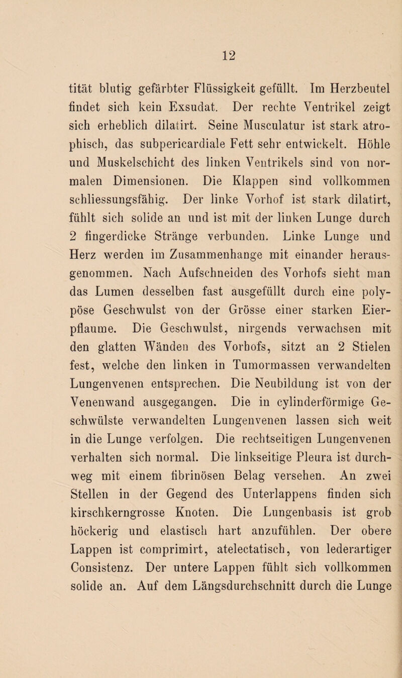 tität blutig gefärbter Flüssigkeit gefüllt. Im Herzbeutel findet sich kein Exsudat. Der rechte Ventrikel zeigt sich erheblich dilatirt. Seine Musculatur ist stark atro¬ phisch, das subpericardiale Fett sehr entwickelt. Höhle und Muskelschicht des linken Ventrikels sind von nor¬ malen Dimensionen. Die Klappen sind vollkommen schliessungsfähig. Der linke Vorhof ist stark dilatirt, fühlt sich solide an und ist mit der linken Lunge durch 2 fingerdicke Stränge verbunden. Linke Lunge und Herz werden im Zusammenhänge mit einander heraus¬ genommen. Nach Aufschneiden des Vorhofs sieht man das Lumen desselben fast ausgefüllt durch eine poly¬ pöse Geschwulst von der Grösse einer starken Eier¬ pflaume. Die Geschwulst, nirgends verwachsen mit den glatten Wänden des Vorbofs, sitzt an 2 Stielen fest, welche den linken in Tumormassen verwandelten Lungenvenen entsprechen. Die Neubildung ist von der Venenwand ausgegangen. Die in cylinderförmige Ge¬ schwülste verwandelten Lungenvenen lassen sich weit in die Lunge verfolgen. Die rechtseitigen Lungenvenen verhalten sich normal. Die linkseitige Pleura ist durch¬ weg mit einem fibrinösen Belag versehen. An zwei Stellen in der Gegend des Unterlappens finden sich kirschkerngrosse Knoten. Die Lungenbasis ist grob höckerig und elastisch hart anzufühlen. Der obere Lappen ist comprimirt, atelectatisch, von lederartiger Consistenz. Der untere Lappen fühlt sich vollkommen solide an. Auf dem Längsdurchschnitt durch die Lunge