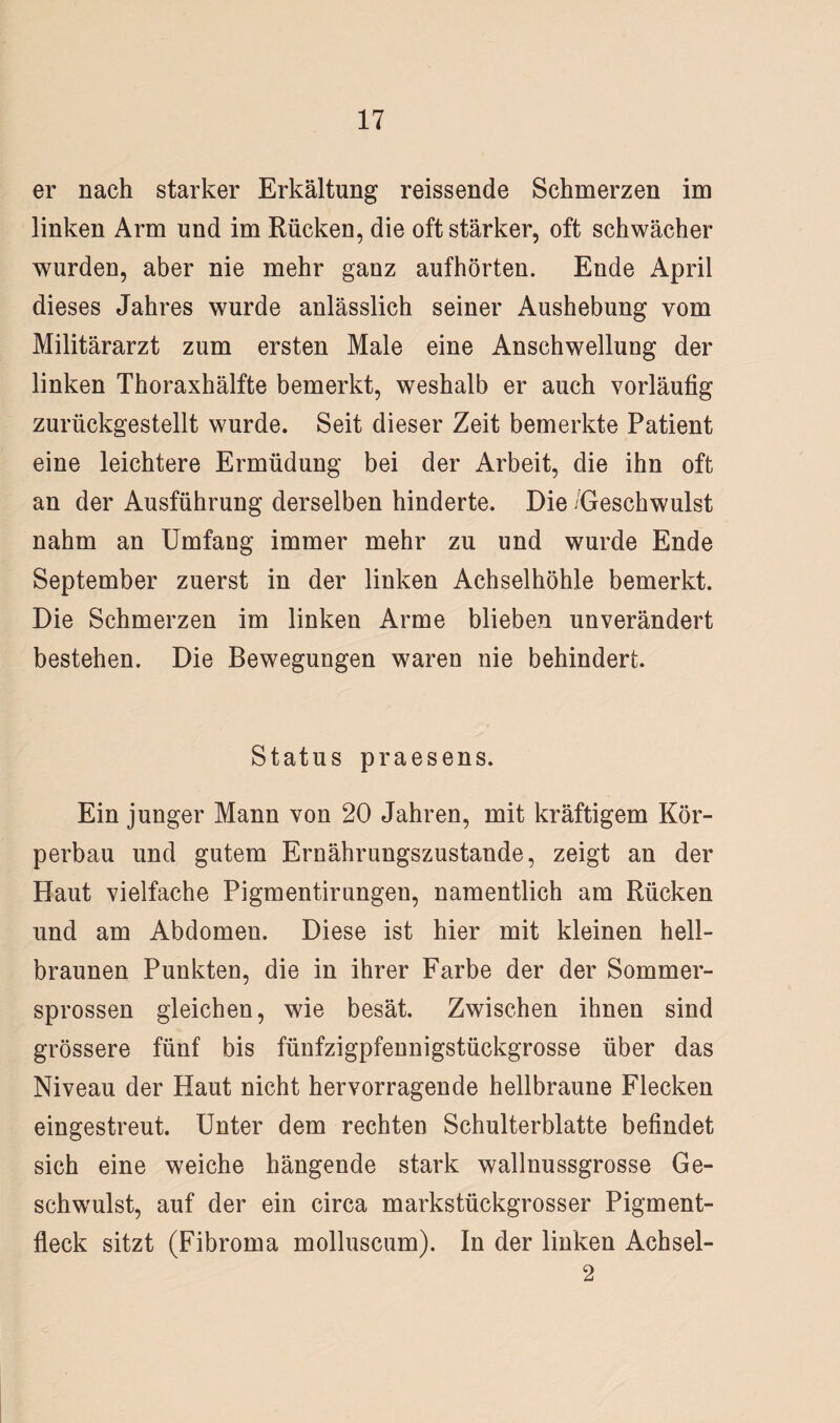 er nach starker Erkältung reissende Schmerzen im linken Arm und im Rücken, die oft stärker, oft schwächer wurden, aber nie mehr ganz aufhörten. Ende April dieses Jahres wurde anlässlich seiner Aushebung vom Militärarzt zum ersten Male eine Anschwellung der linken Thoraxhälfte bemerkt, weshalb er auch vorläufig zurückgestellt wurde. Seit dieser Zeit bemerkte Patient eine leichtere Ermüdung bei der Arbeit, die ihn oft an der Ausführung derselben hinderte. Die Geschwulst nahm an Umfang immer mehr zu und wurde Ende September zuerst in der linken Achselhöhle bemerkt. Die Schmerzen im linken Arme blieben unverändert bestehen. Die Bewegungen waren nie behindert. Status praesens. Ein junger Mann von 20 Jahren, mit kräftigem Kör¬ perbau und gutem Ernährungszustände, zeigt an der Haut vielfache Pigmentirungen, namentlich am Rücken und am Abdomen. Diese ist hier mit kleinen hell¬ braunen Punkten, die in ihrer Farbe der der Sommer¬ sprossen gleichen, wie besät. Zwischen ihnen sind grössere fünf bis fünfzigpfennigstückgrosse über das Niveau der Haut nicht hervorragende hellbraune Flecken eingestreut. Unter dem rechten Schulterblatte befindet sich eine weiche hängende stark wallnussgrosse Ge¬ schwulst, auf der ein circa markstückgrosser Pigment¬ fleck sitzt (Fibroma molluscum). In der linken Achsel- 2