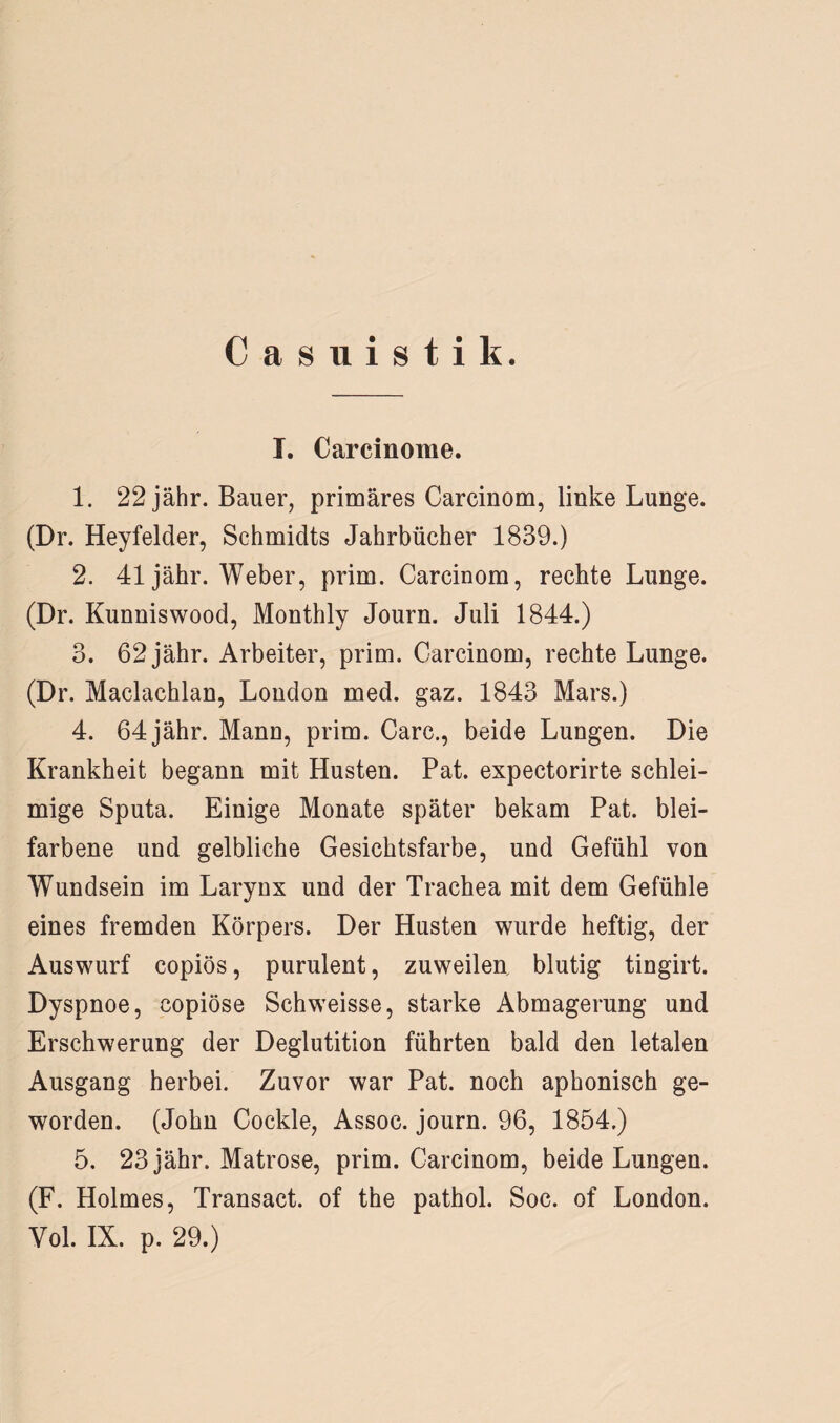 Casuistik. I. Carcinome. 1. 22 jähr. Bauer, primäres Carcinom, linke Lunge. (Dr. Heyfelder, Schmidts Jahrbücher 1839.) 2. 41 jähr. Weber, prim. Carcinom, rechte Lunge. (Dr. Kunniswood, Monthly Journ. Juli 1844.) 3. 62 jähr. Arbeiter, prim. Carcinom, rechte Lunge. (Dr. Maclachlan, London med. gaz. 1843 Mars.) 4. 64 jähr. Mann, prim. Care., beide Lungen. Die Krankheit begann mit Husten. Pat. expectorirte schlei¬ mige Sputa. Einige Monate später bekam Pat. blei¬ farbene und gelbliche Gesichtsfarbe, und Gefühl von Wundsein im Larynx und der Trachea mit dem Gefühle eines fremden Körpers. Der Husten wurde heftig, der Auswurf copiös, purulent, zuweilen, blutig tingirt. Dyspnoe, copiöse Schweisse, starke Abmagerung und Erschwerung der Deglutition führten bald den letalen Ausgang herbei. Zuvor war Pat. noch aphonisch ge¬ worden. (John Cockle, Assoc. journ. 96, 1854.) 5. 23 jähr. Matrose, prim. Carcinom, beide Lungen. (F. Holmes, Transact. of the pathol. Soc. of London. Yol. IX. p. 29.)