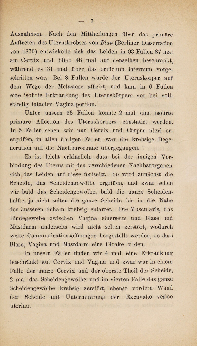 Ausnahmen. Nach den Mittheilungen über das primäre Auftreten des Uteruskrebses von Blau (Berliner Dissertation von 1870) entwickelte sich das Leiden in 93 Fällen 87 mal am Cervix und blieb 48 mal auf denselben beschränkt, während es 31 mal über das orificium internum vorge¬ schritten war. Bei 8 Fällen wurde der Uteruskörper auf dem Wege der Metastase affizirt, und kam in 6 Fällen eine isolirte Erkrankung des Uteruskörpers vor bei voll¬ ständig intacter Vaginalportion. Unter unsern 53 Fällen konnte 2 mal eine isolirte primäre Affection des Uteruskörpers constatirt werden. In 5 Fällen sehen wir nur Cervix und Corpus uteri er- ergriffen, in allen übrigen Fällen war die krebsige Dege¬ neration auf die Nachbarorgane übergegangen. Es ist leicht erklärlich, dass bei der innigen Ver¬ bindung des Uterus mit den verschiedenen Nachbarorganen sich das Leiden auf diese fortsetzt. So wird zunächst die Scheide, das Scheidengewölbe ergriffen, und zwar sehen wir bald das Scheidengewölbe, bald die ganze Scheiden¬ hälfte, ja nicht selten die ganze Scheide bis in die Nähe der äusseren Scham krebsig entartet. Die Muscularis, das Bindegewebe zwischen Vagina einerseits und Blase und Mastdarm anderseits wTird nicht selten zerstört, wodurch weite Communicationsöffnungen hergestellt werden, so dass Blase, Vagina und Mastdarm eine Cloake bilden. In unsern Fällen finden wir 4 mal eine Erkrankung beschränkt auf Cervix und Vagina und zwar war in einem Falle der ganze Cervix und der oberste Theil der Scheide, 2 mal das Scheidengewölbe und im vierten Falle das ganze Scheidengewölbe krebsig zerstört, ebenso vordere Wand der Scheide mit Unterminirung der Excavatio vesico uterina.