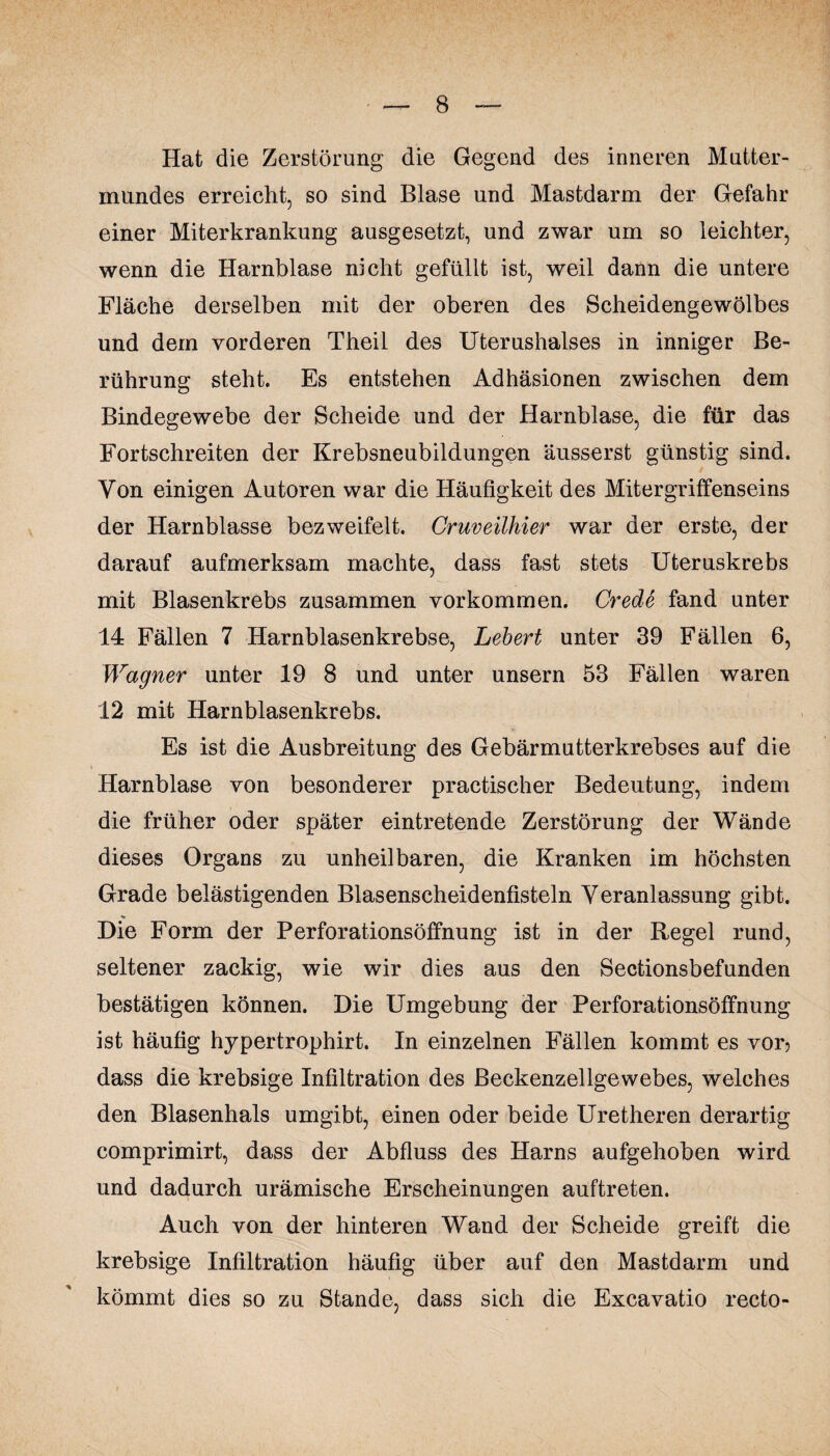 Hat die Zerstörung die Gegend des inneren Mutter¬ mundes erreicht, so sind Blase und Mastdarm der Gefahr einer Miterkrankung ausgesetzt, und zwar um so leichter, wenn die Harnblase nicht gefüllt ist, weil dann die untere Fläche derselben mit der oberen des Scheidengewölbes und dem vorderen Theil des Uterushalses in inniger Be¬ rührung steht. Es entstehen Adhäsionen zwischen dem Bindegewebe der Scheide und der Harnblase, die für das Fortschreiten der Krebsneubildungen äusserst günstig sind. Von einigen Autoren war die Häufigkeit des Mitergriffenseins der Harnblasse bezweifelt. Gruveilhier war der erste, der darauf aufmerksam machte, dass fast stets Uteruskrebs mit Blasenkrebs zusammen Vorkommen. Crede fand unter 14 Fällen 7 Harnblasenkrebse, Lebert unter 39 Fällen 6, Wagner unter 19 8 und unter unsern 53 Fällen waren 12 mit Harnblasenkrebs. Es ist die Ausbreitung des Gebärmutterkrebses auf die Harnblase von besonderer practischer Bedeutung, indem die früher oder später eintretende Zerstörung der Wände dieses Organs zu unheilbaren, die Kranken im höchsten Grade belästigenden Blasenscheidenfisteln Veranlassung gibt. Die Form der Perforationsöffnung ist in der Regel rund, seltener zackig, wie wir dies aus den Sectionsbefunden bestätigen können. Die Umgebung der Perforationsöffnung ist häufig hypertrophirt. In einzelnen Fällen kommt es vor? dass die krebsige Infiltration des Beckenzellgewebes, welches den Blasenhals umgibt, einen oder beide Uretheren derartig comprimirt, dass der Abfluss des Harns aufgehoben wird und dadurch urämische Erscheinungen auftreten. Auch von der hinteren Wand der Scheide greift die krebsige Infiltration häufig über auf den Mastdarm und kömmt dies so zu Stande, dass sich die Excavatio recto-