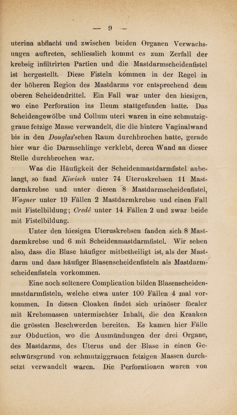 uterina abflacht und zwischen beiden Organen Verwachs¬ ungen auftreten, schliesslich kommt es zum Zerfall der krebsig infiltrirten Partien und die Mastdarmscheidenfistel ist hergestellt. Diese Fisteln kommen in der Regel in der höheren Region des Mastdarms vor entsprechend dem oberen Scheidendrittel. Ein Fall war unter den hiesigen, wo eine Perforation ins Ileum stattgefunden hatte. Das Scheidengewölbe und Collum uteri waren in eine schmutzig¬ graue fetzige Masse verwandelt, die die hintere Vaginalwand bis in den Douglas'sehen Raum durchbrochen hatte, gerade hier war die Darmschlinge verklebt, deren Wand an dieser Stelle durchbrochen war. Was die Häufigkeit der Scheidenmastdarmfistel anbe¬ langt, so fand Kiwisch unter 74 Uteruskrebsen 11 Mast¬ darmkrebse und unter diesen 8 Mastdarmscheidenfistel, Wagner unter 19 Fällen 2 Mastdarmkrebse und einen Fall mit Fistelbildung; Crede unter 14 Fällen 2 und zwar beide mit Fistelbildung. Unter den hiesigen Uteruskrebsen fanden sich 8 Mast¬ darmkrebse und 6 mit Scheidenmastdarmfistel. Wir sehen also, dass die Blase häufiger mitbetheiligt ist, als der Mast¬ darm und dass häufiger Blasenscheidenfisteln als Mastdarm¬ scheidenfisteln Vorkommen. Eine noch seltenere Complication bilden Blasenscheiden¬ mastdarmfisteln, welche etwa unter 100 Fällen 4 mal Vor¬ kommen. In diesen Cloaken findet sich urinöser föcaler mit Krebsmassen untermischter Inhalt, die den Kranken die grössten Beschwerden bereiten. Es kamen hier Fälle zur Obduction, wo die Ausmündungen der drei Organe, des Mastdarms, des Uterus und der Blase in einen Ge¬ schwürsgrund von schmutziggrauen fetzigen Massen durch¬ setzt verwandelt waren. Die Perforationen waren von