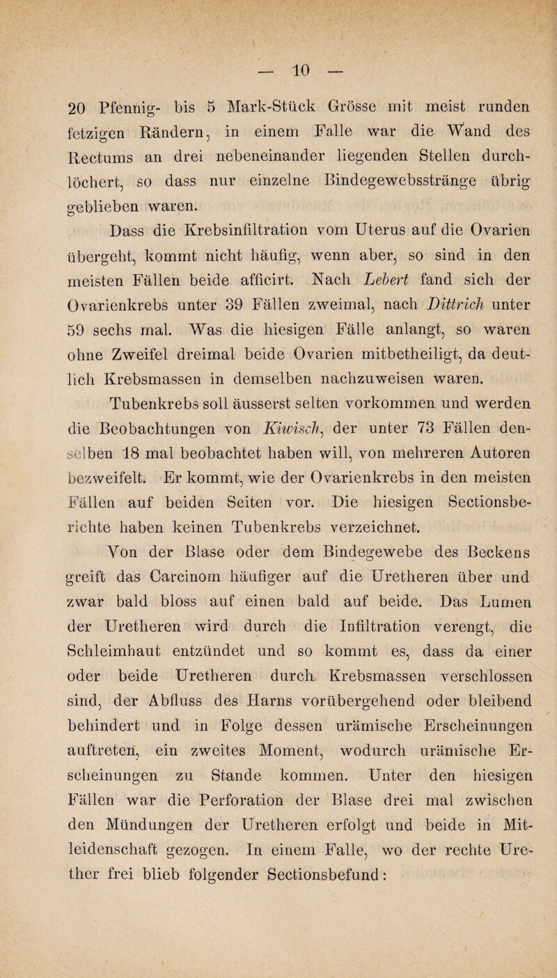 20 Pfennig- bis 5 Mark-Stück Grösse mit meist runden fetzigen Rändern, in einem Falle war die Wand des Rectums an drei nebeneinander liegenden Stellen durch¬ löchert, so dass nur einzelne Bindegewebsstränge übrig geblieben waren. Dass die Krebsinfiltration vom Uterus auf die Ovarien übergeht, kommt nicht häufig, wenn aber, so sind in den meisten Fällen beide afficirt. Nach Lebert fand sich der Ovarienkrebs unter 39 Fällen zweimal, nach Dittrieh unter 59 sechs mal. Was die hiesigen Fälle anlangt, so waren ohne Zweifel dreimal beide Ovarien mitbetheiligt, da deut¬ lich Krebsmassen in demselben nachzuweisen waren. Tubenkrebs soll äusserst selten Vorkommen und werden die Beobachtungen von Kiwiseh, der unter 73 Fällen den¬ selben 18 mal beobachtet haben will, von mehreren Autoren bezweifelt. Er kommt, wie der Ovarienkrebs in den meisten Fällen auf beiden Seiten vor. Die hiesigen Sectionsbe- richte haben keinen Tubenkrebs verzeichnet. Von der Blase oder dem Bindegewebe des Beckens greift das Oarcinom häufiger auf die Uretheren über und zwar bald bloss auf einen bald auf beide. Das Lumen der Uretheren wird durch die Infiltration verengt, die Schleimhaut entzündet und so kommt es, dass da einer oder beide Uretheren durch Krebsmassen verschlossen sind, der Abfluss des Harns vorübergehend oder bleibend behindert und in Folge dessen urämische Erscheinungen auftreteri, ein zweites Moment, wodurch urämische Er¬ scheinungen zu Stande kommen. Unter den hiesigen Fällen war die Perforation der Blase drei mal zwischen den Mündungen der Uretheren erfolgt und beide in Mit¬ leidenschaft gezogen. In einem Falle, wo der rechte Ure- ther frei blieb folgender Sectionsbefund: