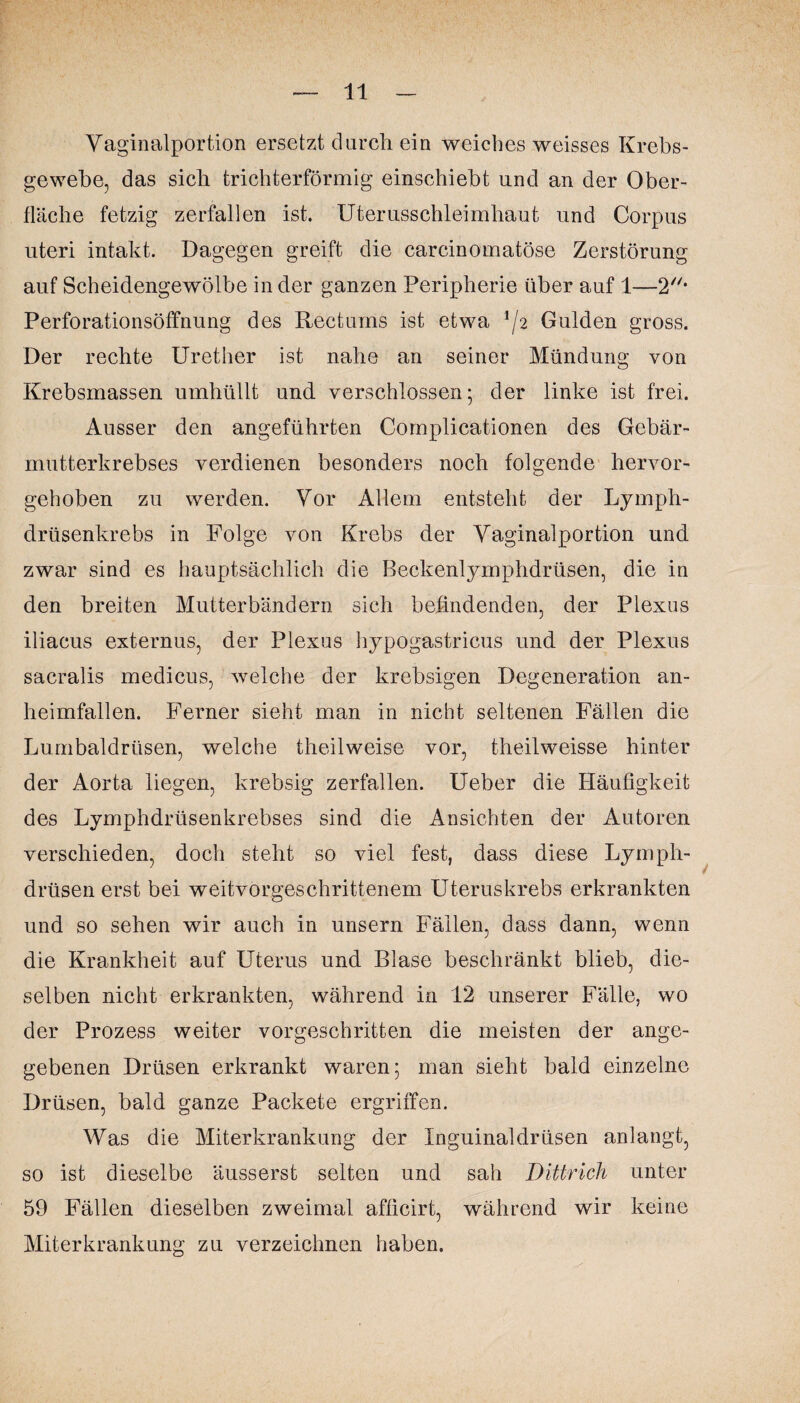 Vaginalportion ersetzt durch ein weiches weisses Krebs¬ gewebe, das sieb trichterförmig einschiebt und an der Ober¬ fläche fetzig zerfallen ist. Uterusschleimhaut und Corpus uteri intakt. Dagegen greift die carcinomatöse Zerstörung auf Scheidengewölbe in der ganzen Peripherie über auf 1—2* Perforationsöffnung des Reet ums ist etwa lj2 Gulden gross. Der rechte Urether ist nahe an seiner Mündung von Krebsmassen umhüllt und verschlossen; der linke ist frei. Ausser den angeführten Complicationen des Gebär¬ mutterkrebses verdienen besonders noch folgende hervor¬ gehoben zu werden. Vor Allem entsteht der Lymph- drüsenkrebs in Folge von Krebs der Vaginalportion und zwar sind es hauptsächlich die Beckenlymphdrüsen, die in den breiten Mutterbändern, sich befindenden, der Plexus iliacus externus, der Plexus hypogastricus und der Plexus sacralis medicus, welche der krebsigen Degeneration an¬ heimfallen. Ferner sieht man in nicht seltenen Fällen die Lumbaldrüsen, welche theilweise vor, theilweisse hinter der Aorta liegen, krebsig zerfallen. Ueber die Häufigkeit des Lymphdrüsenkrebses sind die Ansichten der Autoren verschieden, doch steht so viel fest, dass diese Lymph- drüsen erst bei weitvorgeschrittenem Uteruskrebs erkrankten und so sehen wir auch in unsern Fällen, dass dann, wenn die Krankheit auf Uterus und Blase beschränkt blieb, die¬ selben nicht erkrankten, während in 12 unserer Fälle, wo der Prozess weiter vorgeschritten die meisten der ange¬ gebenen Drüsen erkrankt waren; man sieht bald einzelne Drüsen, bald ganze Packete ergriffen. Was die Miterkrankung der Inguinaldrüsen anlangt, so ist dieselbe äusserst selten und sah Dittrich unter 59 Fällen dieselben zweimal afficirt, während wir keine Miterkrankung zu verzeichnen haben.