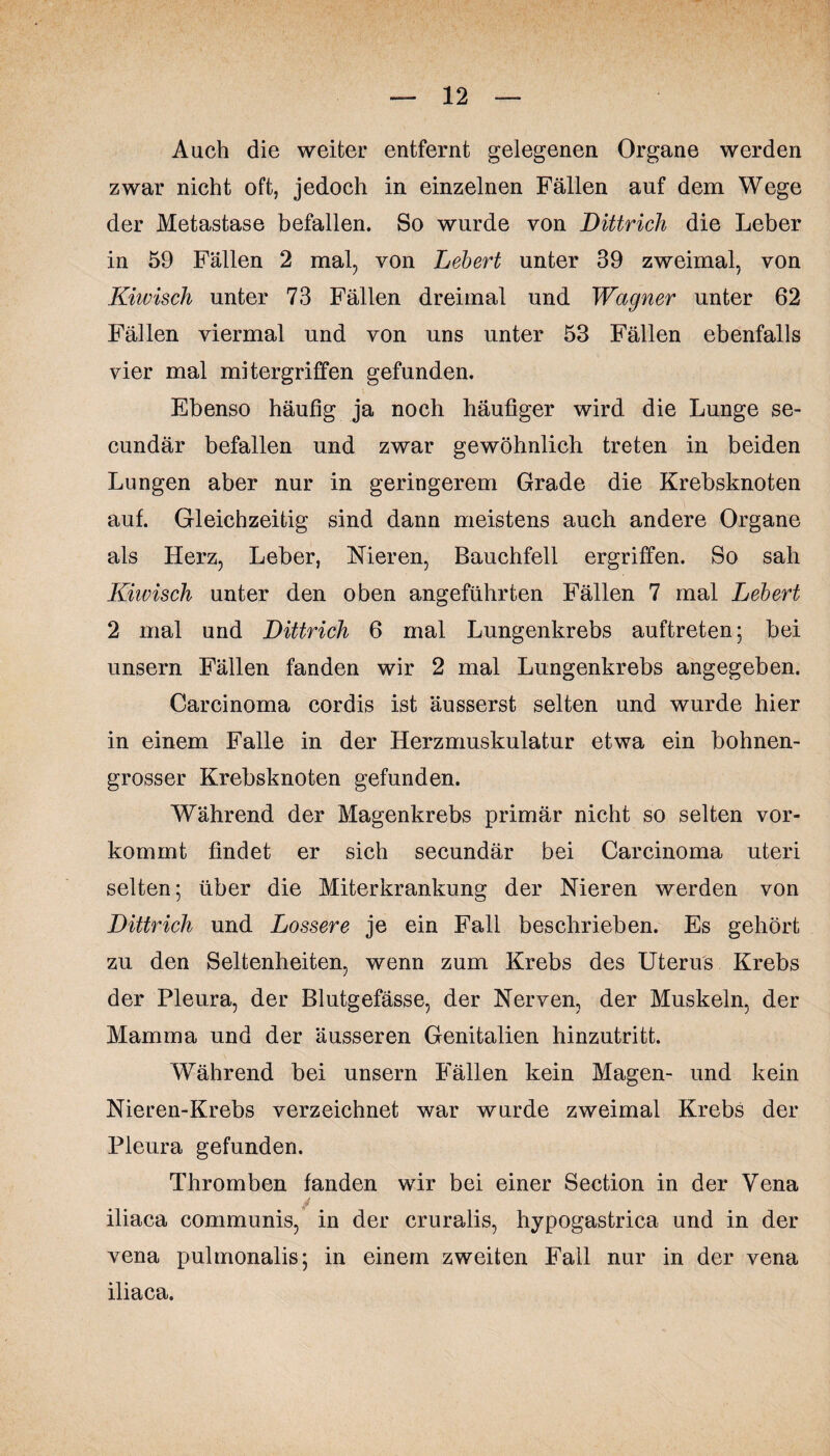 Auch die weiter entfernt gelegenen Organe werden zwar nicht oft, jedoch in einzelnen Fällen auf dem Wege der Metastase befallen. So wurde von Dittrich die Leber in 59 Fällen 2 mal, von Lebert unter 39 zweimal, von Kiwisch unter 73 Fällen dreimal und Wagner unter 62 Fällen viermal und von uns unter 53 Fällen ebenfalls vier mal mitergriffen gefunden. Ebenso häufig ja noch häufiger wird die Lunge se- cundär befallen und zwar gewöhnlich treten in beiden Lungen aber nur in geringerem Grade die Krebsknoten auf. Gleichzeitig sind dann meistens auch andere Organe als Herz, Leber, Nieren, Bauchfell ergriffen. So sah Kiwisch unter den oben angeführten Fällen 7 mal Lebert 2 mal und Dittrich 6 mal Lungenkrebs auftreten; bei unsern Fällen fanden wir 2 mal Lungenkrebs angegeben. Carcinoma cordis ist äusserst selten und wurde hier in einem Falle in der Herzmuskulatur etwa ein bohnen¬ grosser Krebsknoten gefunden. Während der Magenkrebs primär nicht so selten vor¬ kommt findet er sich secundär bei Carcinoma uteri selten; über die Miterkrankung der Nieren werden von Dittrich und Lossere je ein Fall beschrieben. Es gehört zu den Seltenheiten, wenn zum Krebs des Uterus Krebs der Pleura, der Blutgefässe, der Nerven, der Muskeln, der Mamma und der äusseren Genitalien hinzutritt. Während bei unsern Fällen kein Magen- und kein Nieren-Krebs verzeichnet war wurde zweimal Krebs der Pleura gefunden. Thromben fanden wir bei einer Section in der Vena iliaca communis, in der cruralis, hypogastrica und in der vena pulmonalis; in einem zweiten Fall nur in der vena iliaca.