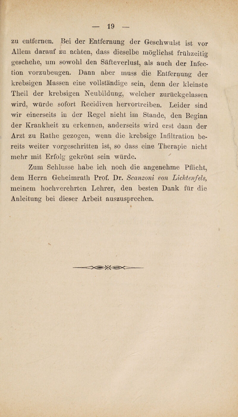 zu entfernen. Bei der Entfernung der Geschwulst ist vor Allem darauf zu achten, dass dieselbe möglichst frühzeitig geschehe, um sowohl den Säfte Verlust, als auch der Infec- tion vorzubeugen. Dann aber muss die Entfernung der krebsigen Massen eine vollständige sein, denn der kleinste Theil der krebsigen Neubildung, welcher zurückgelassen wird, würde sofort Recidiven hervortreiben. Leider sind wir einerseits in der Regel nicht im Stande, den Beginn der Krankheit zu erkennen, anderseits wird erst dann der Arzt zu Rathe gezogen, wenn die krebsige Infiltration be¬ reits weiter vorgeschritten ist, so dass eine Therapie nicht mehr mit Erfolg gekrönt sein würde. Zum Schlüsse habe ich noch die angenehme Pflicht, dem Herrn Geheimrath Prof. Dr. Scanzoni von Lichtenfels, meinem hochverehrten Lehrer, den besten Dank für die Anleitung bei dieser Arbeit auszusprechen.