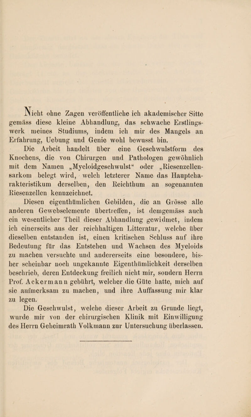 Nicht ohne Zagen veröffentliche ich akademischer Sitte gemäss diese kleine Abhandlung, das schwache Erstlings¬ werk meines Studiums, indem ich mir des Mangels an Erfahrung, Uebung und Genie wohl bewusst bin. Die Arbeit handelt über eine Geschwulstform des Knochens, die von Chirurgen und Pathologen gewöhnlich mit dem Namen „Myeloidgeschwulst“ oder „Riesenzellen¬ sarkom belegt wird, welch letzterer Name das Hauptcha¬ rakteristikum derselben, den Reichthum an sogenannten Riesenzellen kennzeichnet. Diesen eigenthümlichen Gebilden, die an Grösse alle anderen Gewebselemente übertreffen, ist demgemäss auch ein wesentlicher Theil dieser Abhandlung gewidmet, indem ich einerseits aus der reichhaltigen Litteratur, welche über dieselben entstanden ist, einen kritischen Schluss auf ihre Bedeutung für das Entstehen und Wachsen des Myeloids zu machen versuchte und andererseits eine besondere, bis¬ her scheinbar noch ungekannte Eigenthümlichkeit derselben beschrieb, deren Entdeckung freilich nicht mir, sondern Herrn Prof. Ackermann gebührt, welcher die Güte hatte, mich auf sie aufmerksam zu machen, und ihre Auffassung mir klar zu legen. Die Geschwulst, welche dieser Arbeit zu Grunde liegt, wurde mir von der chirurgischen Klinik mit Einwilligung des Herrn Geheimrath Volkrnann zur Untersuchung überlassen.