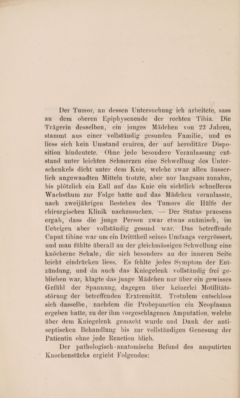 Der Tumor, an dessen Untersuchung’ ich arbeitete, sass an dem oberen Epiphysenende der rechten Tibia. Die Trägerin desselben, ein junges Mädchen von 22 Jahren, stammt aus einer vollständig gesunden Familie, und es liess sich kein Umstand eruiren, der auf hereditäre Dispo¬ sition hindeutete. Ohne jede besondere Veranlassung ent¬ stand unter leichten Schmerzen eine Schwellung des Unter¬ schenkels dicht unter dem Knie, welche zwar, allen äusser- lich angewandten Mitteln trotzte, aber nur langsam zunahm, bis plötzlich ein Fall auf das Knie ein sichtlich schnelleres Wachsthum zur Folge hatte und das Mädchen veranlasste, nach zweijährigen Bestehen des Tumors die Hülfe der chirurgischen Klinik nachzusuchen. — Der Status praesens ergab, dass die junge Person zwar etwas anämisch, im Uebrigeu aber vollständig gesund war. Das betreffende Caput tibiae war um ein Dritttheil seines Umfangs vergrössert, und man fühlte überall an der gleichmässigen Schwellung eine knöcherne Schale, die sich besonders an der inneren Seite leicht eindrücken liess. Es fehlte jedes Symptom der Ent¬ zündung, und da auch das Kniegelenk vollständig frei ge¬ blieben war, klagte das junge Mädchen nur über ein gewisses Gefühl der Spannung, dagegen über keinerlei Motilitäts¬ störung der betreffenden Frxtremität. Trotzdem entschloss sich dasselbe, nachdem die Probepunction ein Neoplasma ergeben hatte, zu der ihm vorgeschlagenen Amputation, welche über dem Kniegelenk gemacht wurde und Dank der anti¬ septischen Behandlung bis zur vollständigen Genesung der Patientin ohne jede Reaction blieb. Der pathologisch-anatomische Befund des amputirten Knochenstücks ergiebt Folgendes: