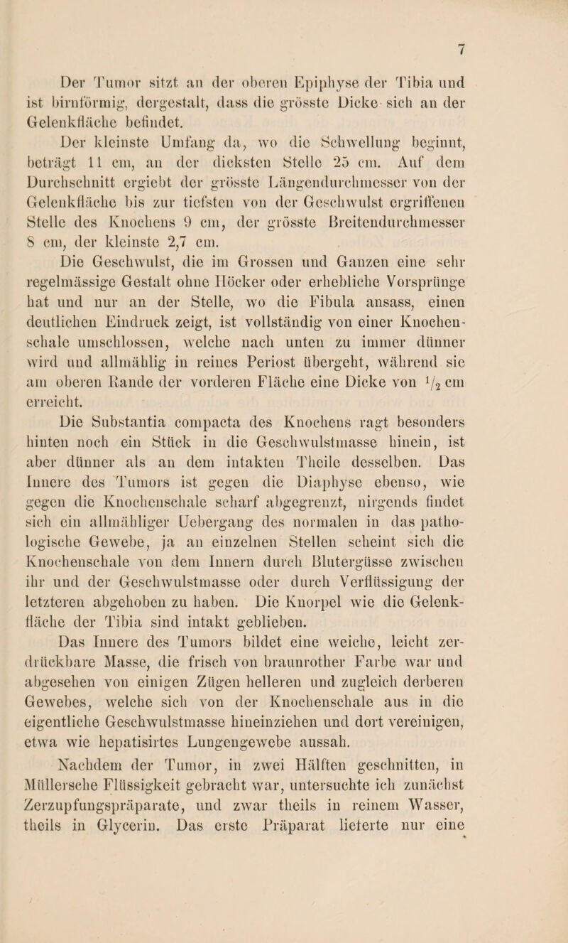 Der Tumor sitzt an der oberen Epiphyse der Tibia und ist bimförmig, dergestalt, dass die grösste Dicke-sich ander Gelenkfläche befindet. Der kleinste Umfang da, wo die Schwellung beginnt, beträgt 11 cm, an der dicksten Stelle 25 cm. Auf dem Durchschnitt crgicbt der grösste Längendurchmesser von der Gelenkfläche bis zur tiefsten von der Geschwulst ergriffenen Stelle des Knochens 9 cm, der grösste Breitendurchmesser 8 cm, der kleinste 2,7 cm. Die Geschwulst, die im Grossen und Ganzen eine sehr regelmässige Gestalt ohne Höcker oder erhebliche Vorsprünge hat und nur an der Stelle, wo die Fibula ansass, einen deutlichen Eindruck zeigt, ist vollständig von einer Knochen- schale umschlossen, welche nach unten zu immer dünner wird und allmäklig in reines Periost übergeht, während sie am oberen Bande der vorderen Fläche eine Dicke von lj2 cm erreicht. Die Substantia compacta des Knochens ragt besonders hinten noch ein Stück in die Geschwulstmasse hinein, ist aber dünner als au dem intakten Theile desselben. Das Innere des Tumors ist gegen die Diaphyse ebenso, wie gegen die Knochenschale scharf abgegrenzt, nirgends findet sich ein allmähliger Uebergang des normalen in das patho¬ logische Gewebe, ja an einzelnen Stellen scheint sich die Knochenschale von dem Innern durch Blutergüsse zwischen ihr und der Geschwulstmasse oder durch Verflüssigung der letzteren abgehoben zu haben. Die Knorpel wie die Gelenk¬ fläche der Tibia sind intakt geblieben. Das Innere des Tumors bildet eine weiche, leicht zer¬ drückbare Masse, die frisch von braunrother Farbe war und abgesehen von einigen Zügen helleren und zugleich derberen Gewebes, welche sich von der Knochenschale aus in die eigentliche Geschwulstmasse hineinziehen und dort vereinigen, etwa wie hepatisirtes Lungengewebe aussah. Nachdem der Tumor, in zwei Hälften geschnitten, in Mlillersche Flüssigkeit gebracht war, untersuchte ich zunächst Zerzupfungspräparate, und zwar theils in reinem Wasser, tlieils in Glycerin. Das erste Präparat lieferte nur eine