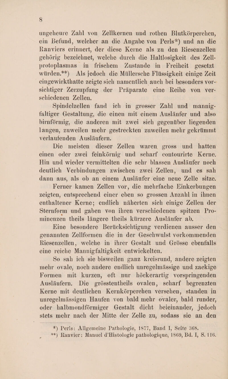 ungeheure Zahl von Zellkernen und rothen Blutkörperchen, ein Befund, welcher an die Angabe von Perls*) und an die Kanviers erinnert, der diese Kerne als zu den Riesenzellen gehörig bezeichnet, welche durch die Haltlosigkeit des Zell¬ protoplasmas in frischem Zustande in Freiheit gesetzt würden.**) Als jedoch die Müllersche Flüssigkeit einige Zeit eingewirkthatte zeigte sich namentlich auch bei besonders vor¬ sichtiger Zerzupfung der Präparate eine Reihe von ver¬ schiedenen Zellen. Spindelzellen fand ich in grosser Zahl und mannig¬ faltiger Gestaltung, die einen mit einem Ausläufer und also bimförmig, die anderen mit zwei sich gegenüber liegenden langen, zuweilen mehr gestreckten zuweilen mehr gekrümmt verlaufenden Ausläufern. Die meisten dieser Zellen waren, gross und hatten einen oder zwei feinkörnig und scharf contourirte Kerne. Hin und wieder vermittelten die sehr blassen Ausläufer noch deutlich Verbindungen zwischen zwei Zellen, und es sah dann aus, als ob an einem Ausläufer eine neue Zelle sitze. Ferner kamen Zellen vor, die mehrfache Einkerbungen zeigten, entsprechend einer eben so grossen Anzahl in ihnen enthaltener Kerne; endlich näherten sich einige Zellen der Sternform und gaben von ihren verschiedenen spitzen Pro¬ minenzen tlieils längere theils kürzere Ausläufer ab. Eine besondere Berücksichtigung verdienen ausser den genannten Zellformen die in der Geschwulst vorkommenden Riesenzellen, welche in ihrer Gestalt und Grösse ebenfalls eine reiche Mannigfaltigkeit entwickelten. So sah ich sie bisweilen ganz kreisrund, andere zeigten mehr ovale, noch andere endlich unregelmässige und zackige Formen mit kurzen, oft nur höckerartig vorspringenden Ausläufern. Die grösstentheils ovalen, scharf begrenzten Kerne mit deutlichen Kernkörperchen versehen, standen in unregelmässigen Haufen von bald mehr ovaler, bald runder, oder halbmondförmiger Gestalt dicht beieinander, jedoch stets mehr nach der Mitte der Zelle zu, sodass sie an den *) Perls: Allgemeine Pathologie, 1877, Band I, Seite 368. **) Ranvier: Manuel d’Histologie pathologique, 1869, Bd. I, S. 116.