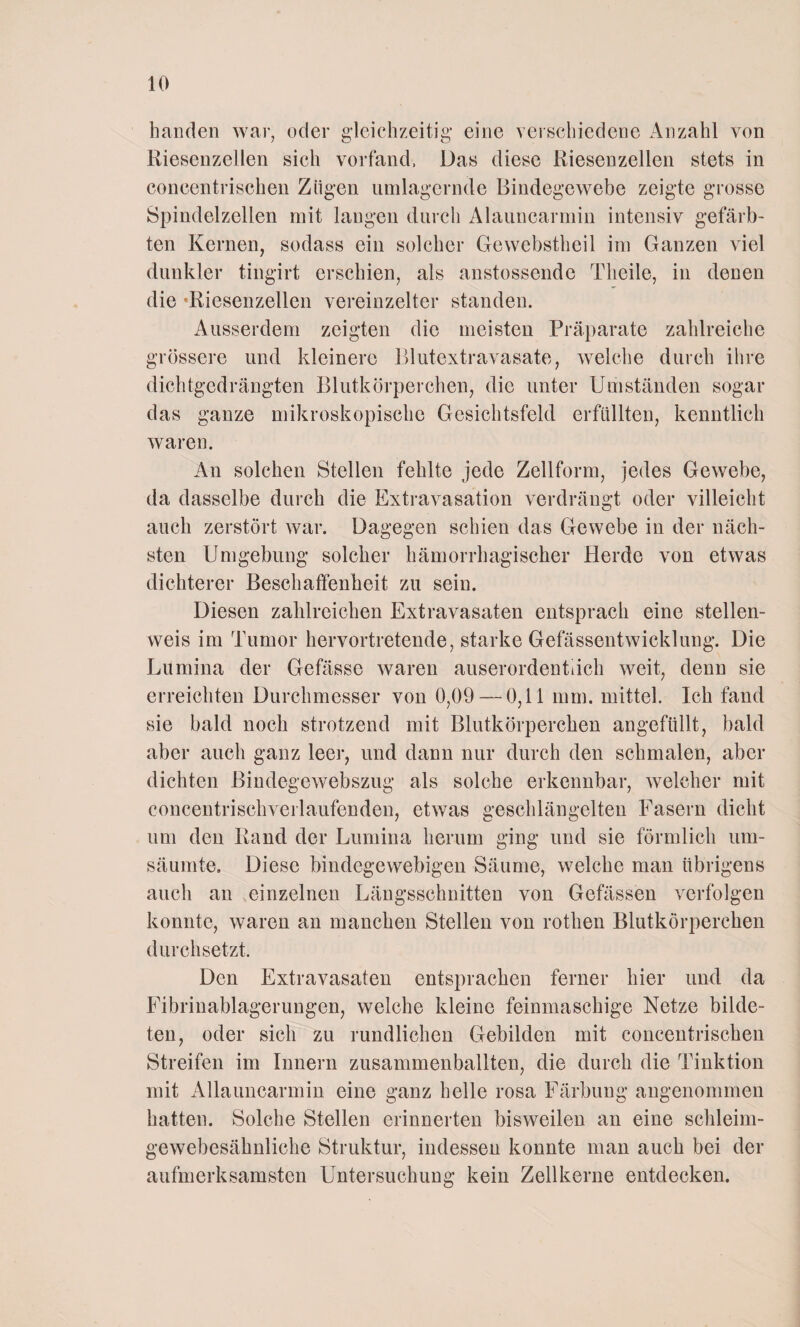 h an den war, oder gleichzeitig eine verschiedene Anzahl von Riesenzellen sich vorfand, Das diese Riesenzellen stets in concentrischen Zügen umlagernde Bindegewebe zeigte grosse Spindelzellen mit langen durch Alauncarmin intensiv gefärb¬ ten Kernen, sodass ein solcher Gewcbstheil im Ganzen viel dunkler tingirt erschien, als anstossende Theile, in denen die ‘Riesenzellen vereinzelter standen. Ausserdem zeigten die meisten Präparate zahlreiche grössere und kleinere Blutextravasate, welche durch ihre dichtgedrängten Blutkörperchen, die unter Umständen sogar das ganze mikroskopische Gesichtsfeld erfüllten, kenntlich waren. An solchen Stellen fehlte jede Zellform, jedes Gewebe, da dasselbe durch die Extravasation verdrängt oder villeicht auch zerstört war. Dagegen schien das Gewebe in der näch¬ sten Umgebung solcher hämorrhagischer Herde von etwas dichterer Beschaffenheit zu sein. Diesen zahlreichen Extravasaten entsprach eine stellen¬ weis im Tumor hervortretende, starke Gefässentwicklung. Die Lumina der Gefässe waren auserordentiich weit, denn sie erreichten Durchmesser von 0,09 — 0,11 mm. mittel. Ich fand sie bald noch strotzend mit Blutkörperchen angefüllt, bald aber auch ganz leer, und dann nur durch den schmalen, aber dichten Bindegewebszug als solche erkennbar, welcher mit concentrischverlaufenden, etwas geschlängelten Fasern dicht um den Rand der Lumina herum ging und sie förmlich um¬ säumte. Diese bindegewebigen Säume, welche man übrigens auch an einzelnen Längsschnitten von Gefässen verfolgen konnte, waren an manchen Stellen von rothen Blutkörperchen durchsetzt. Den Extravasaten entsprachen ferner hier und da Fibrinablagerungen, welche kleine feinmaschige Netze bilde¬ ten, oder sich zu rundlichen Gebilden mit concentrischen Streifen im Innern zusammenballten, die durch die Tinktion mit Allauncarmin eine ganz helle rosa Färbung angenommen hatten. Solche Stellen erinnerten bisweilen an eine schleim¬ gewebesähnliche Struktur, indessen konnte man auch bei der aufmerksamsten Untersuchung kein Zellkerne entdecken.
