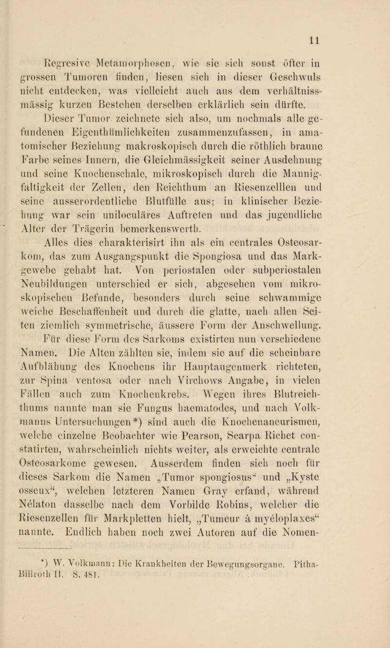 11 Regressive Metamorphosen, wie sie sich sonst öfter in grossen Tumoren finden, liesen sich in dieser Geschwuls nicht entdecken, was vielleicht auch aus dem verhältniss- mässig kurzen Bestehen derselben erklärlich sein dürfte. Dieser Tumor zeichnete sich also, um nochmals alle ge¬ fundenen Eigentümlichkeiten zusammenzufassen, in arna- tomiseker Beziehung makroskopisch durch die röthlich braune Farbe seines Innern, die Gleichmässigkeit seiner Ausdehnung und seine Knochenschale, mikroskopisch durch die Mannig¬ faltigkeit der Zellen, den Reichthum an Riesenzelllen und seine ausserordentliche Blutfülle aus; in klinischer Bezie¬ hung war sein uniloculäres Auftreten und das jugendliche Alter der Trägerin bemerkenswert!]. Alles dies charakterisirt ihn als ein centrales Osteosar¬ kom, das zum Ausgangspunkt die Spongiosa und das Mark¬ gewebe gehabt hat. Von periostalen oder subperiostalen Neubildungen unterschied er sich, abgesehen vom mikro¬ skopischen Befunde, besonders durch seine schwammige weiche Beschaffenheit und durch die glatte, nach allen Sei¬ ten ziemlich symmetrische, äussere Form der Anschwellung. Für diese Form des Sarkoms existirten nun verschiedene Namen. Die Alten zählten sie, indem sie auf die scheinbare Aufblähung des Knochens ihr Hauptaugenmerk richteten, zur Spina ventosa oder nach Virehows Angabe, in vielen Füllen auch zum Knochenkrebs. Wegen ihres Blutreich- thums nannte man sie Fungus haematodes, und nach Volk¬ manns Untersuchungen*) sind auch die Knoehenaneurismen, welche einzelne Beobachter wie Pearson, Scarpa Richet con- statirteu, wahrscheinlich nichts weiter, als erweichte centrale Osteosarkome gewesen. Ausserdem fiuden sich noch für dieses Sarkom die Namen „Tumor spongiosus“ und „Kyste osseux“, welchen letzteren Namen Gray erfand, während Nelaton dasselbe nach dem Vorbilde Robins, welcher die Riesenzellen für Markpletten hielt, „Tumeur ä myeloplaxes“ nannte. Endlich haben noch zwei Autoren auf die Nornen- *) W. Volk mann: Die Krankheiten der Bewegungsorgane. Pitha-