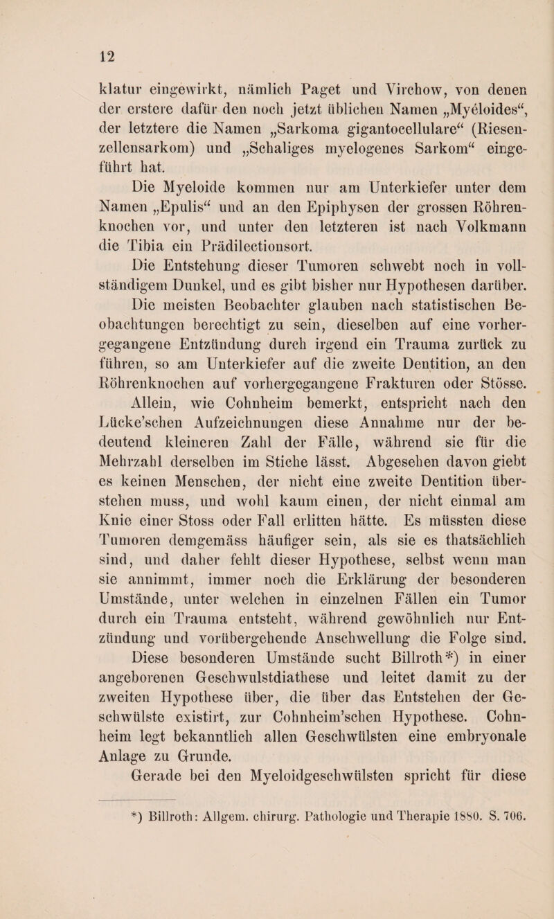 klatur eingewirkt, nämlich Paget und Virchow, von denen der erstere dafür den noch jetzt üblichen Namen „Myeloides“, der letztere die Namen „Sarkoma gigantocellulare“ (Riesen- zellensarkom) und „Schaliges myelogenes Sarkom einge¬ führt hat. Die Myeloide kommen nur am Unterkiefer unter dem Namen „Epulis“ und an den Epiphysen der grossen Röhren¬ knochen vor, und unter den letzteren ist nach Volkmann die Tibia ein Prädilectionsort. Die Entstehung dieser Tumoren schwebt noch in voll¬ ständigem Dunkel, und es gibt bisher nur Hypothesen darüber. Die meisten Beobachter glauben nach statistischen Be¬ obachtungen berechtigt zu sein, dieselben auf eine vorher¬ gegangene Entzündung durch irgend ein Trauma zurück zu führen, so am Unterkiefer auf die zweite Dentition, an den Röhrenknochen auf vorhergegangene Frakturen oder Stösse. Allein, wie Cohnheim bemerkt, entspricht nach den Lücke’schen Aufzeichnungen diese Annahme nur der be¬ deutend kleineren Zahl der Fälle, während sie für die Mehrzahl derselben im Stiche lässt. Abgesehen davon giebt es keinen Menschen, der nicht eine zweite Dentition über¬ stehen muss, und wohl kaum einen, der nicht einmal am Knie einer Stoss oder Fall erlitten hätte. Es müssten diese Tumoren demgemäss häufiger sein, als sie es thatsächlich sind, und daher fehlt dieser Hypothese, selbst wenn man sie annimmt, immer noch die Erklärung der besonderen Umstände, unter welchen in einzelnen Fällen ein Tumor durch ein Trauma entsteht, während gewöhnlich nur Ent¬ zündung und vorübergehende Anschwellung die Folge sind. Diese besonderen Umstände sucht Billroth*) in einer angeborenen Geschwulstdiathese und leitet damit zu der zweiten Hypothese über, die über das Entstehen der Ge¬ schwülste existirt, zur Cohnheim’schen Hypothese. Cohn¬ heim legt bekanntlich allen Geschwülsten eine embryonale Anlage zu Grunde. Gerade bei den Myeloidgeschwülsten spricht für diese *) Billroth: Allgem. Chirurg. Pathologie und Therapie 1880. S. 706.