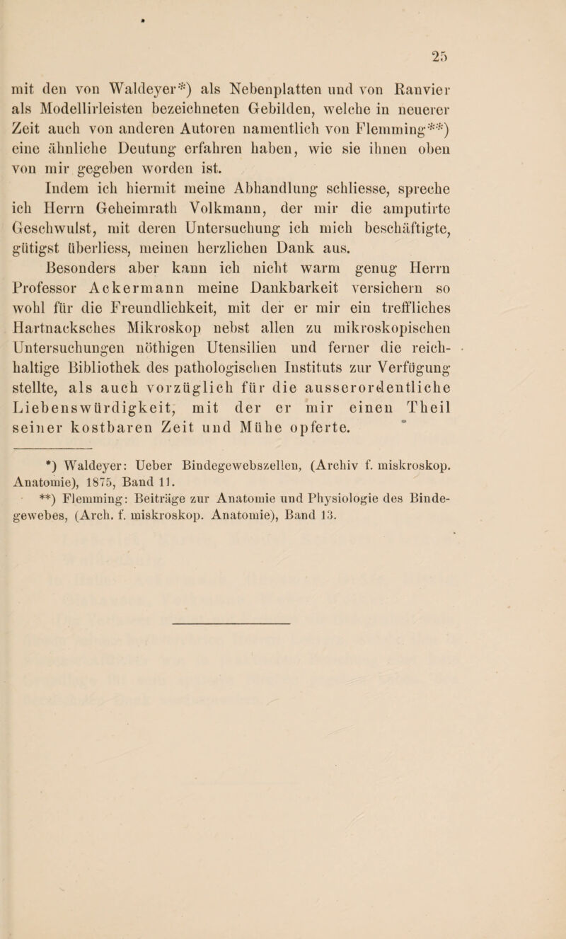 mit den von Waldeyer*) als Nebenplatten und von Ranvier als Modellirleisten bezeichneten Gebilden, welche in neuerer Zeit auch von anderen Autoren namentlich von Flemming**) eine ähnliche Deutung erfahren haben, wie sie ihnen oben von mir gegeben worden ist. Indem ich hiermit meine Abhandlung schliesse, spreche ich Herrn Geheimrath Volkmann, der mir die amputirte Geschwulst, mit deren Untersuchung ich mich beschäftigte, giitigst iiberliess, meinen herzlichen Dank aus. Besonders aber kann ich nicht warm genug Herrn Professor Ackermann meine Dankbarkeit versichern so wohl für die Freundlichkeit, mit der er mir ein treffliches Hartnacksches Mikroskop nebst allen zu mikroskopischen Untersuchungen nöthigen Utensilien und ferner die reich- • haltige Bibliothek des pathologischen Instituts zur Verfügung stellte, als auch vorzüglich für die ausserordentliche Liebenswürdigkeit, mit der er mir einen Theil seiner kostbaren Zeit und Mühe opferte. *) Waldeyer: Ueber Bindegewebszellen, (Archiv f. miskroskop. Anatomie), 1875, Band 11. **) Flemming: Beiträge zur Anatomie und Physiologie des Binde¬ gewebes, (Arch. f. miskroskop. Anatomie), Band 13.