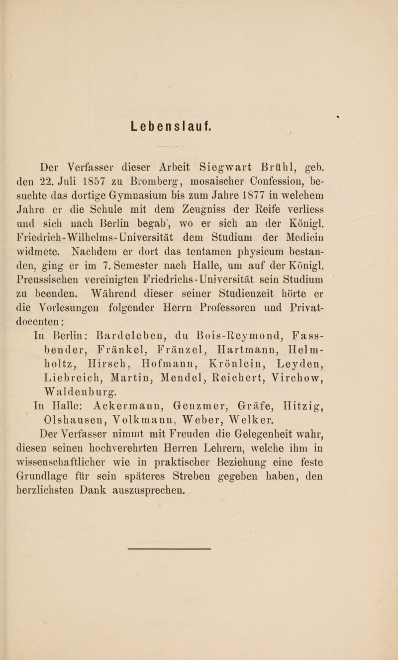 Lebenslauf. Der Verfasser dieser Arbeit Siegwart Brühl, geh. den 22. Juli 1857 zu Bromberg, mosaischer Confession, be¬ suchte das dortige Gymnasium bis zum Jahre 1877 in welchem Jahre er die Schule mit dem Zeugniss der Reife verliess und sich nach Berlin begab1, wo er sich an der Königl. Friedrich-Wilhelms-Universität dem Studium der Medicin widmete. Nachdem er dort das tentamen physicum bestan¬ den, ging er im 7. Semester nach Halle, um auf der Königl. Preussischen vereinigten Friedrichs-Universität sein Studium zu beenden. Während dieser seiner Studienzeit hörte er die Vorlesungen folgender Herrn Professoren und Privat- docenten: In Berlin: Bardeleben, du Bois-Reymond, Fass¬ bender, Fränkel, Fränzel, Hartmann, Helm- holtz, Hirsch, Hofmann, Krönlein, Leyden, Liebreich, Martin, Mendel, Reichert, Virchow, W aldenburg. In Halle: Ackermann, Genzmer, Gräfe, Hitzig, Olshausen, Volkmann, Weber, Welker. Der Verfasser nimmt mit Freuden die Gelegenheit wahr, diesen seinen hochverehrten Herren Lehrern, welche ihm in wissenschaftlicher wie in praktischer Beziehung eine feste Grundlage für sein späteres Streben gegeben haben, den herzlichsten Dank auszusprechen.