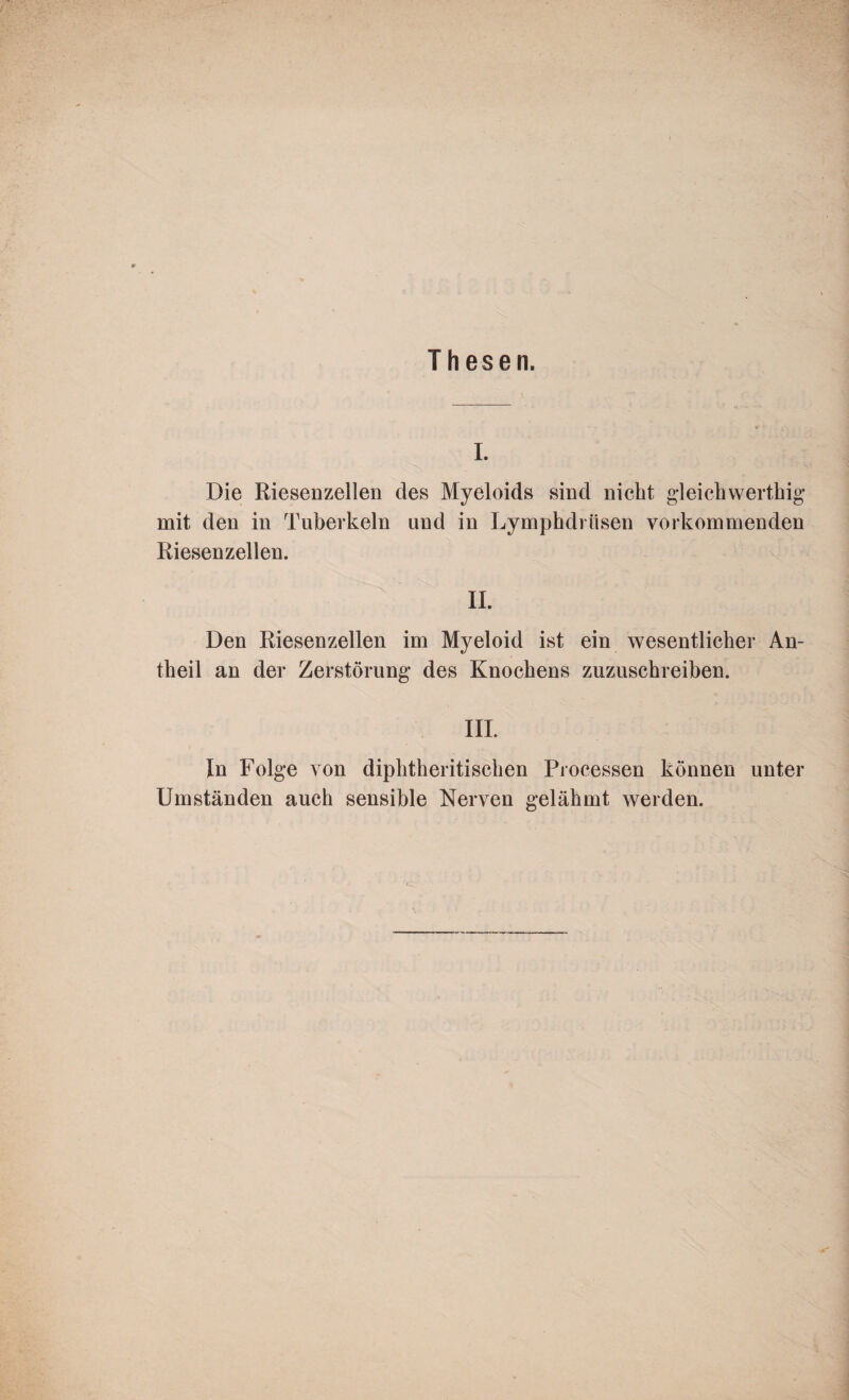 Thesen. I. Die Riesenzellen des Myeloids sind nicht gleichwertig mit den in Tuberkeln und in Lymphdriisen vorkommenden Riesenzellen. II. Den Riesenzellen im Myeloid ist ein wesentlicher An¬ teil an der Zerstörung des Knochens zuzuschreiben. III. In Folge von diphtheritischen Processen können unter Umständen auch sensible Nerven gelähmt werden.