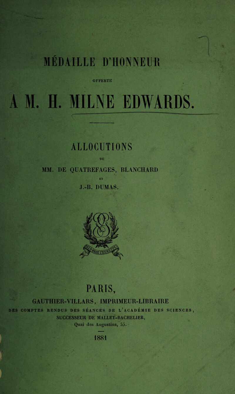 OFFERTE A M. H. MME EDWARDS ALLOCUTIONS MM. DE QUATREFAGES, BLANCHARD ET J.-B. DUMAS. ÿ ■ ■*. * ■ V PARIS, GAUTHIER-VILLARS, IMPRIMEUR-LIBRAIRE DES COMPTES RENDUS DES SÉANCES DE L’ACADÉMIE DES SCIENCES SUCCESSEUR DE MALLET-BACHELIER, Quai des Augustins, 55.