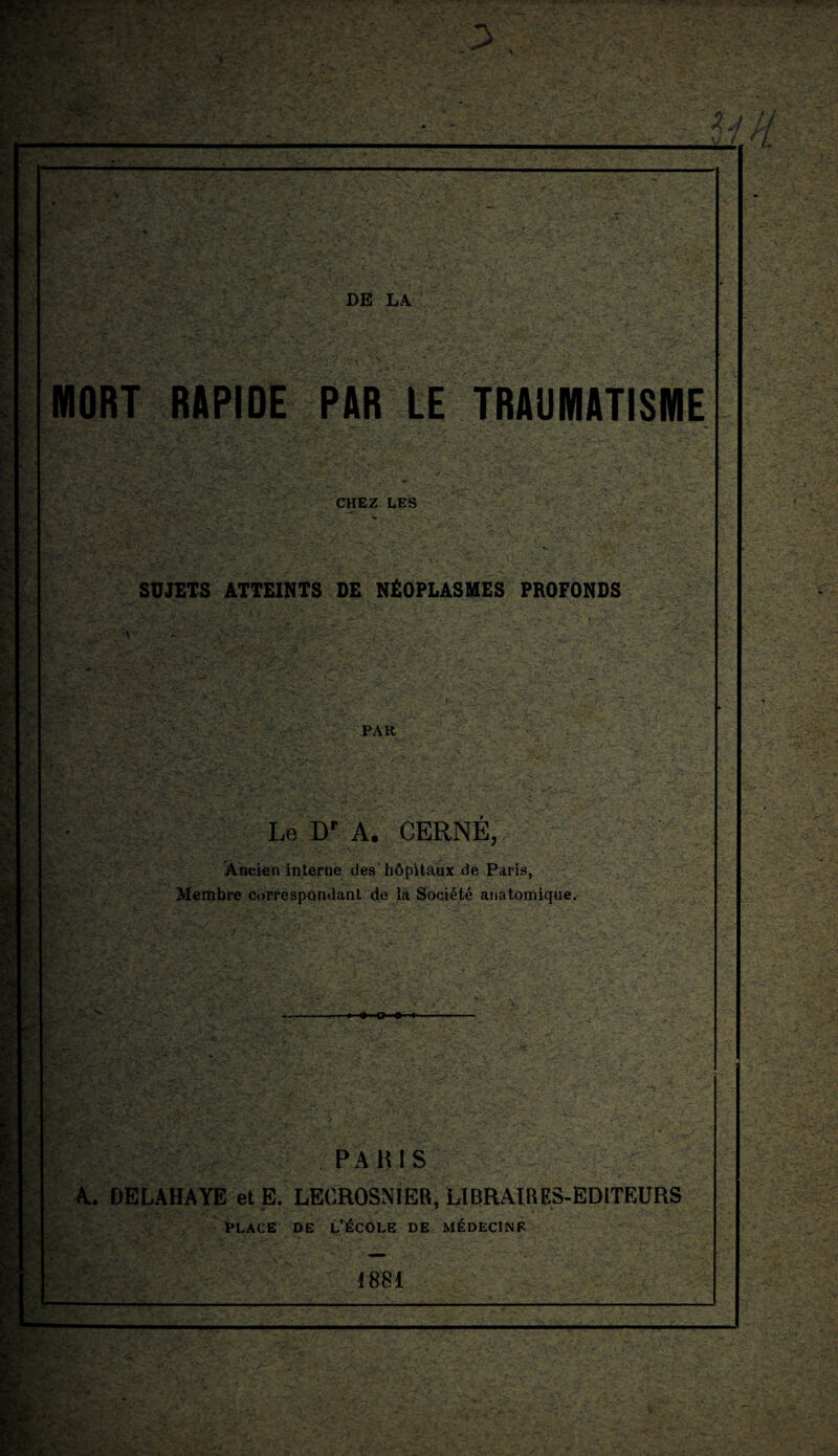 MORT RAPIDE PAR LE TRAUMATISME CHEZ LES SUJETS ATTEINTS DE NÉOPLASMES PROFONDS PAR Le Bp A. CERNÉ, Ancien interne des hôpitaux de Paris, Membre correspondant de la Société anatomique. ■O-P-O- m; PA K! S A. DELAHAYE et E/LECROSMER, LIBRAIRES-EDITEURS PLACE DE L’ECOLE DE MEDECINE 1881