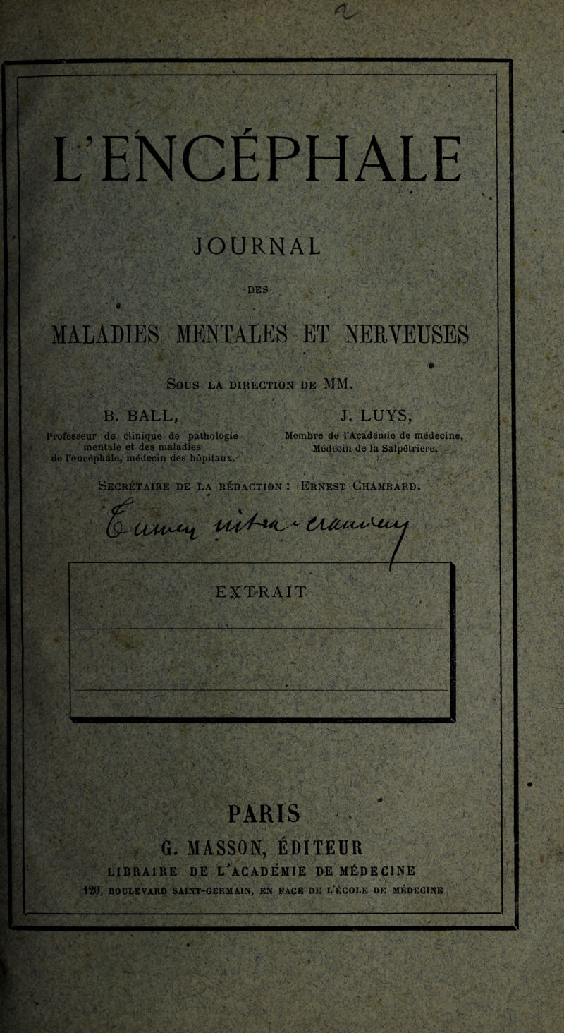 L'ENCÉPHALE JOURNAL DES MALADIES MENTALES ET NERVEUSES SOUS LA DIRECTION DE MM. -.v s.JjÈ> '' V.. VJ * -• 'A-,. -i v • '*. J. LUYS, B. BALL, Professeur de clinique de pathologie mentale et des maladies de l’encéphale, médecin des hôpitaux.'' Membre de l’Académie de médecine. Médecin de la Salpêtrière. . . : * r: PARIS G. MASSON, ÉDITEUR LIBRAIRE DE L'ACADÉMIE DE MÉDECINE 120, BOULEVARD SAINT-GERMAIN, Eft FACE DE L'ÉCOLE DE MÉDECINE