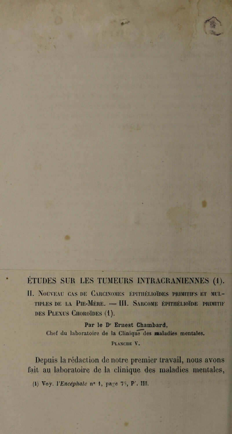 ÉTUDES SUR LES TUMEURS INTRACRANIENNES (1). 11. Nouveau cas de Carcinomes épithélioïdes primitifs et mul¬ tiples de la Pie-Mère. — III. Sarcome épithélioïde primitif des Plexus Choroïdes (1). Par le Dr Ernest Chambard, Chef du laboratoire de la Cliniqne des maladies mentales. Planche V. Depuis la rédaction de notre premier travail, nous avons fait au laboratoire de la clinique des maladies mentales, (1) Voy. l'Encéphale n° 1, page 7'% P'. III.