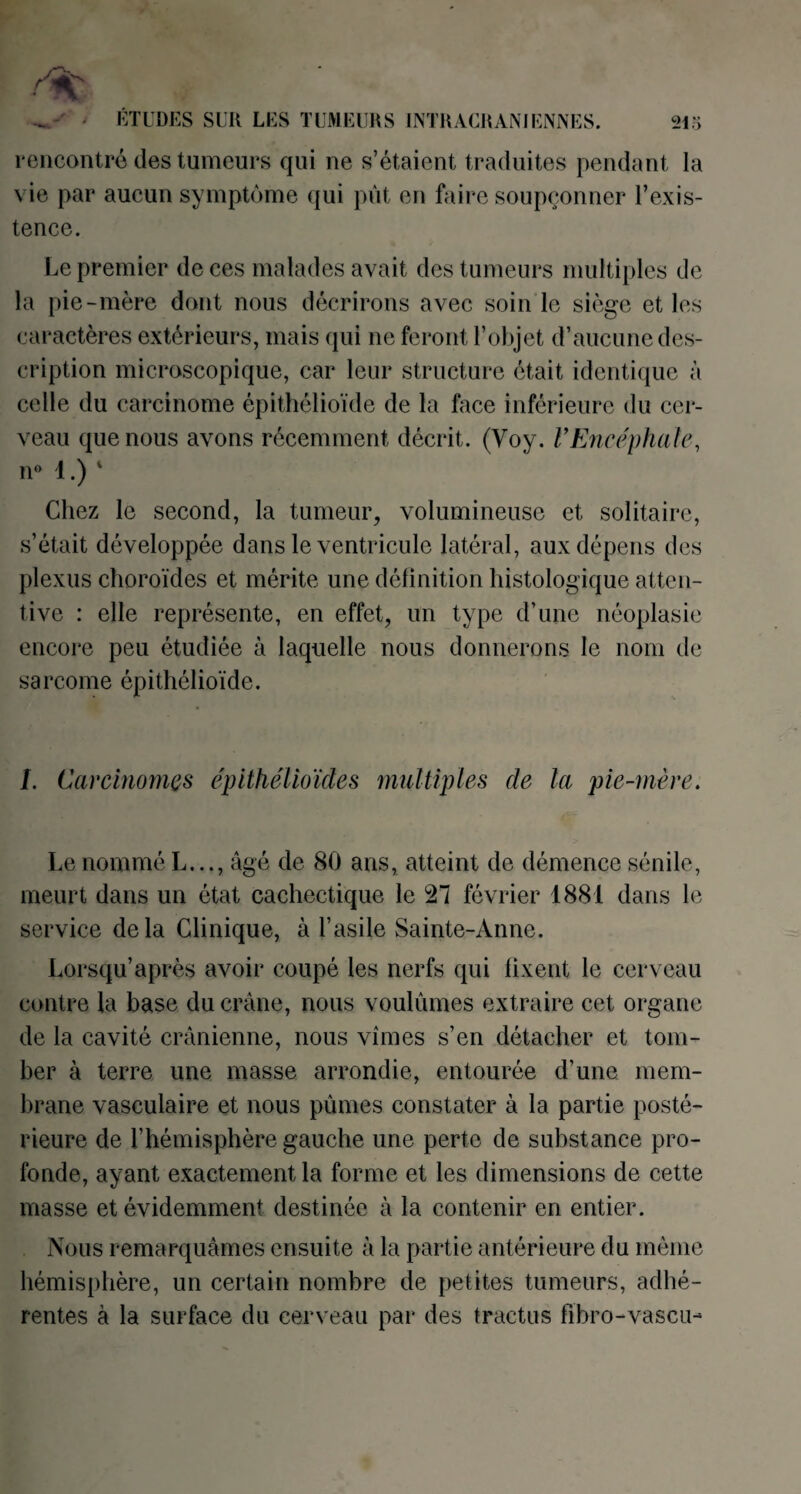 rencontré des tumeurs qui ne s’étaient traduites pendant la vie par aucun symptôme qui pût en faire soupçonner l’exis¬ tence. Le premier de ces malades avait des tumeurs multiples de la pie-mère dont nous décrirons avec soin le siège et les caractères extérieurs, mais qui ne feront l’objet d’aucune des¬ cription microscopique, car leur structure était identique à celle du carcinome épithélioïde de la face inférieure du cer¬ veau que nous avons récemment décrit. (Voy. VEncéphale, n° 1.) 1 Chez le second, la tumeur, volumineuse et solitaire, s’était développée dans le ventricule latéral, aux dépens des plexus choroïdes et mérite une définition histologique atten¬ tive : elle représente, en effet, un type d’une néoplasie encore peu étudiée à laquelle nous donnerons le nom de sarcome épithélioïde. I. Carcinomes épithélioïdes multiples de la pie-mère. Le nomméL..., âgé de 80 ans, atteint de démence sénile, meurt dans un état cachectique le 27 février 1881 dans le service delà Clinique, à l’asile Sainte-Anne. Lorsqu’après avoir coupé les nerfs qui fixent le cerveau contre la base du crâne, nous voulûmes extraire cet organe de la cavité crânienne, nous vîmes s’en détacher et tom¬ ber à terre une masse arrondie, entourée d’une mem¬ brane vasculaire et nous pûmes constater à la partie posté¬ rieure de l’hémisphère gauche une perte de substance pro¬ fonde, ayant exactement la forme et les dimensions de cette masse et évidemment destinée à la contenir en entier. Nous remarquâmes ensuite à la partie antérieure du même hémisphère, un certain nombre de petites tumeurs, adhé¬ rentes à la surface du cerveau par des tractus fibro-vasen-