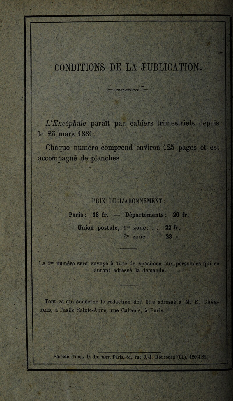 CONDITIONS DE LA -PUBLICATION. .y L'Encéphale paraît par cahiers trimestriels depuis le 25 mars 1881. i ■ Chaque numéro comprend environ 125 pages etx est accompagné de planches. PRIX DE L’ABONNEMENT : Paris : 18 fr. — Départements : 20 fr. Union postale, lre zone. . . 22 fr. — 2e zone. . . 23 » Le 1er numéro sera envoyé à litre de spécimen aux personnes qui en auront adressé la demande. i Tout ce qui concerne la rédaction doit être adressé à M. E. Cham- bard, à l’asile Sainte-Anne, rue Cabanis, à Paris. 'A H-S Société d’imp. P. Dupont. Paris, 41, rue J.-J. Rousseau (CL). 120.4.81. ! •! c i