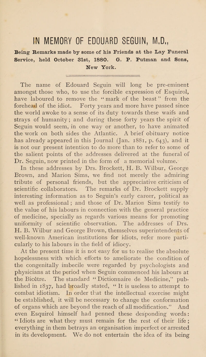IN MEMORY OF EDOUARD SEGUIN, M.D., Being Remarks made by some of bis Friends at the Lay Funeral Service, held October 31st, 1880. G-. P, Putman and Sons, New York. The name of Edouard Seguin will long be pre-eminent amongst those who, to use the forcible expression of Esquirol, have laboured to remove the “ mark of the beast ” from the forehead of the idiot. Forty years and more have passed since the world awoke to a sense of its duty towards these waifs and strays of humanity; and during these forty years the spirit of Seguin would seem, in one way or another, to have animated the work on both sides the Atlantic. A brief obituary notice has already appeared in this Journal (Jan. 1881, p. 643), and it is not our present intention to do more than to refer to some of the salient points of the addresses delivered at the funeral of Dr. Seguin, now printed in the form of a memorial volume. In these addresses by Drs. Brockett, H. B. Wilbur, George Brown, and Marion Sims, wre find not merely the admiring tribute of personal friends, but the appreciative criticism of scientific collaborators. The remarks of Dr. Brockett supply interesting information as to Seguin’s early career, political as well as professional ; and those of Dr. Marion Sims testify to the value of his labours in connection with the general practice of medicine, specially as regards various means for promoting uniformity of scientific observation. The addresses of Drs. H. B. Wilbur and George Brown, themselves superintendents of well-known American institutions for idiots, refer more parti¬ cularly to his labours in the field of idiocy. At the present time it is not easy for us to realise the absolute hopelessness with which efforts to ameliorate the condition of the congenitally imbecile were regarded by psychologists and physicians at the period when Seguin commenced his labours at the Bicetre. The standard “ Dictionnaire de Medicine,” pub¬ lished in 1837, had broadly stated, “ It is useless to attempt to combat idiotism. In order that the intellectual exercise might be established, it will be necessary to change the conformation of organs which are beyond the reach of all modification.” And even Esquirol himself had penned these desponding words: “ Idiots are what they must remain for the rest of their life ; everything in them betrays an organisation imperfect or arrested in its development. We do not entertain the idea of its being