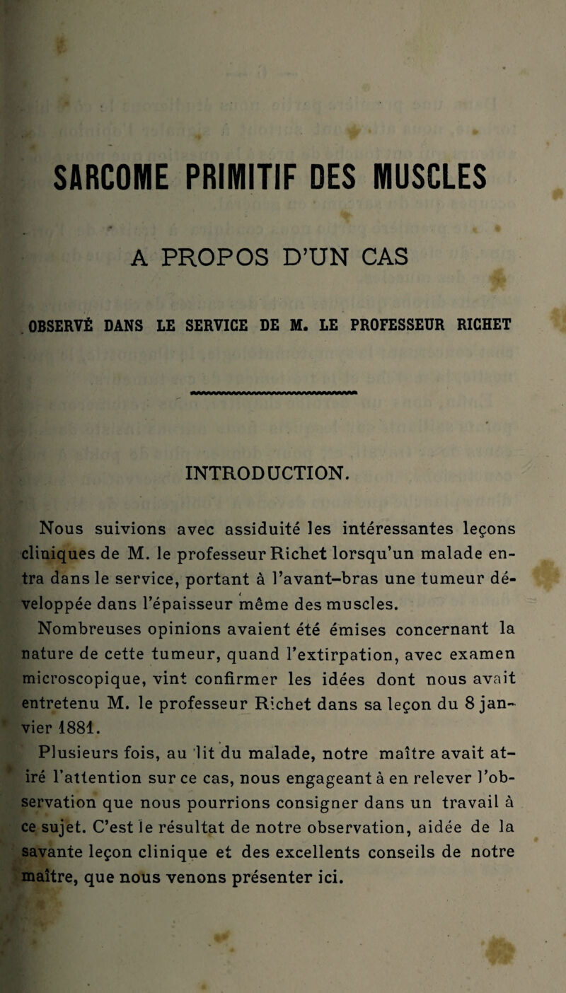 A PROPOS D’UN CAS OBSERVÉ DANS LE SERVICE DE M. LE PROFESSEUR RICHET INTRODUCTION. Nous suivions avec assiduité les intéressantes leçons cliniques de M. le professeur Richet lorsqu’un malade en¬ tra dans le service, portant à l’avant-bras une tumeur dé¬ veloppée dans l’épaisseur même des muscles. Nombreuses opinions avaient été émises concernant la nature de cette tumeur, quand l’extirpation, avec examen microscopique, vint confirmer les idées dont nous avait entretenu M. le professeur Richet dans sa leçon du 8 jan¬ vier 1881. Plusieurs fois, au lit du malade, notre maître avait at- iré l’attention sur ce cas, nous engageant à en relever l’ob¬ servation que nous pourrions consigner dans un travail à ce sujet. C’est le résultat de notre observation, aidée de la savante leçon clinique et des excellents conseils de notre maître, que nous venons présenter ici.