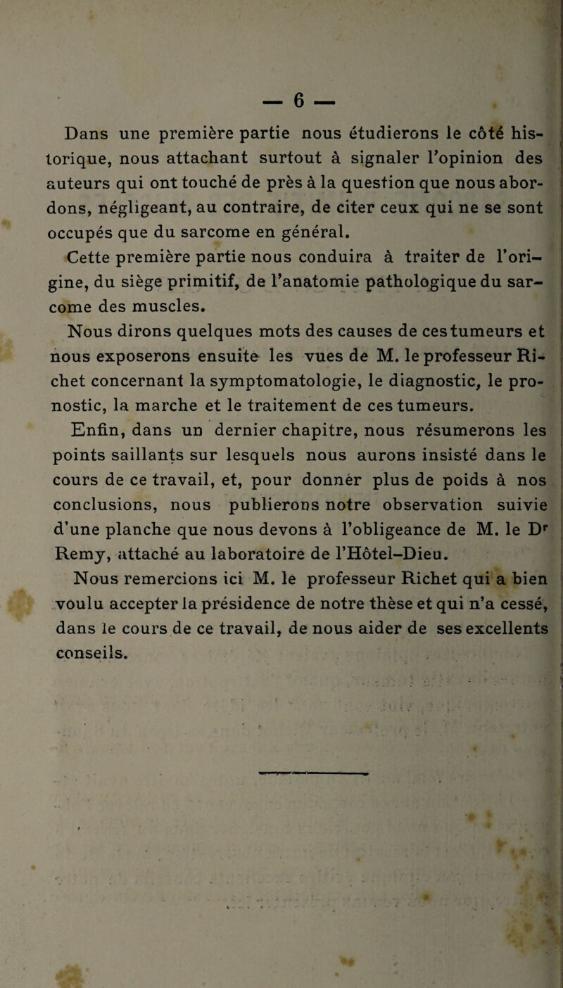 Dans une première partie nous étudierons le côté his¬ torique, nous attachant surtout à signaler l'opinion des auteurs qui ont touché de près à la question que nous abor¬ dons, négligeant, au contraire, de citer ceux qui ne se sont occupés que du sarcome en général. Cette première partie nous conduira à traiter de l’ori¬ gine, du siège primitif, de l'anatomie pathologique du sar¬ come des muscles. Nous dirons quelques mots des causes de ces tumeurs et nous exposerons ensuite les vues de M. le professeur Ri¬ chet concernant la symptomatologie, le diagnostic, le pro¬ nostic, la marche et le traitement de ces tumeurs. Enfin, dans un dernier chapitre, nous résumerons les points saillants sur lesquels nous aurons insisté dans le cours de ce travail, et, pour donnèr plus de poids à nos conclusions, nous publierons notre observation suivie d’une planche que nous devons à l’obligeance de M. le Dr Remy, attaché au laboratoire de l’Hôtel-Dieu. Nous remercions ici M. le professeur Richet qui a bien voulu accepter la présidence de notre thèse et qui n’a cessé, dans le cours de ce travail, de nous aider de ses excellents conseils.