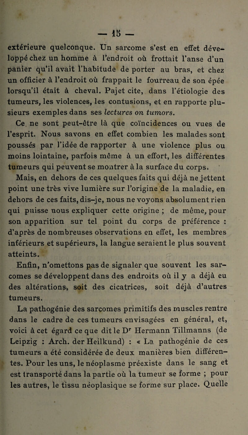 extérieure quelconque. Un sarcome s’est en effet déve¬ loppé chez un homme à l’endroit où frottait l’anse d’un panier qu’il avait l’habitude de porter au bras, et chez un officier à l’endroit où frappait le fourreau de son épée lorsqu’il était à cheval. Pajet cite, dans l’étiologie des tumeurs, les violences, les contusions, et en rapporte plu¬ sieurs exemples dans ses lectures on tumors. Ce. ne sont peut-être là que coïncidences ou vues de l’esprit. Nous savons en effet combien les malades sont poussés par l’idée de rapporter à une violence plus ou moins lointaine, parfois même à un effort, les différentes tumeurs qui peuvent se montrer à la surface du corps. Mais, en dehors de ces quelques faits qui déjà ne jettent point une très vive lumière sur l’origine de la maladie, en dehors de ces faits, dis-je, nous ne voyons absolument rien qui puisse nous expliquer cette origine ; de même, pour son apparition sur tel point du corps de préférence : d’après de nombreuses observations en effet, les membres inférieurs et supérieurs, la langue seraient le plus souvent atteints. Enfin, n’omettons pas de signaler que souvent les sar¬ comes se développent dans des endroits où il y a déjà eu des altérations, soit des cicatrices, soit déjà d’autres tumeurs. La pathogénie des sarcomes primitifs des muscles rentre dans le cadre de ces tumeurs envisagées en général, et, voici à cet égard ce que dit le Dr Hermann Tillmanns (de Leipzig : Arch. der Heilkund) : « La pathogénie de ces tumeurs a été considérée de deux manières bien différen¬ tes. Pour les uns, le néoplasme préexiste dans le sang et est transporté dans la partie où la tumeur se forme ; pour les autres, le tissu néoplasique se forme sur place. Quelle