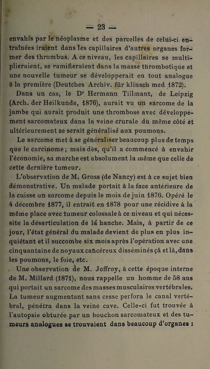 ! envahis par le néoplasme et des parcelles de celui-ci en¬ traînées iraient dans les capillaires d’autres organes for¬ mer des thrombus. A ce niveau, les capillaires se multi¬ plieraient, se ramifieraient dans la masse thrombotique et une nouvelle tumeur se développerait en tout analogue ê la première (Deutches Archiv. für klinsch med 1872). Dans un cas, le Dr Hermann Tiilmant, de Leipzig (Arch. der Heilkunde, 1876), aurait vu un sarcome de la jambe qui aurait produit une thrombose avec développe¬ ment sarcomateux dans la veine crurale du même côté et ultérieurement se serait généralisé aux poumons. Le sarcome met à se généraliser beaucoup plus de temps que le carcinome ; mais dès, qu’il a commencé à envahir l’économie, sa marche est absolument la même que celle de cette dernière tumeur. L’observation de M. Gross (de Nancy) est à ce sujet bien démonstrative. Un malade portait à la face antérieure de la cuisse un sarcome depuis le mois de juin 1876. Opéré le 4 décembre 1877, il entrait en 1878 pour une récidive à la même place avec tumeur colossale à ce niveau et qui néces¬ site la désarticulation de la hanche. Mais, à partir de ce jour, l'état général du malade devient de plus en plus in¬ quiétant et il succombe six mois après l’opération avec une cinquantaine de noyaux cancéreux disséminés çà et là, dans les poumons, le foie, etc. ; Une observation de M. Joffroy, à cette époque interne de M. Millard (1871), nous rappelle un homme de 58 ans qui portait un sarcome des masses musculaires vertébrales. La tumeur augmentant sans cesse perfora le canal verté¬ bral, pénétra dans la veine cave. Celle-ci fut trouvée à l’autopsie obturée par un bouchon sarcomateux et des tu¬ meurs analogues se trouvaient dans beaucoup d’organes ;