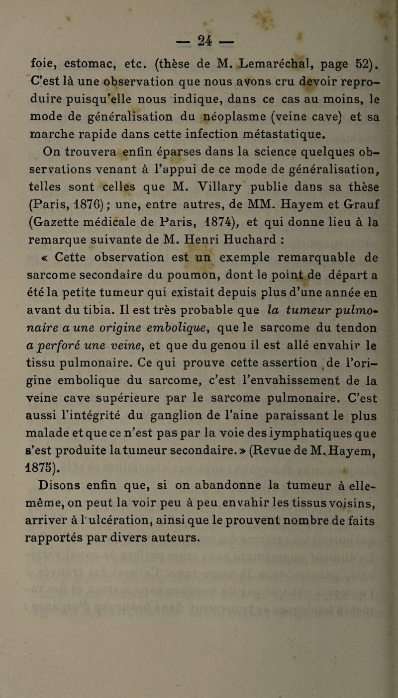 foie, estomac, etc. (thèse de M. Lemaréchal, page 52). C’est là une observation que nous avons cru devoir repro¬ duire puisqu’elle nous indique, dans ce cas au moins, le mode de généralisation du néoplasme (veine cave) et sa marche rapide dans cette infection métastatique. On trouvera enfin éparses dans la science quelques ob¬ servations venant à l’appui de ce mode de généralisation, telles sont celles que M. Villary publie dans sa thèse (Paris, 1876) ; une, entre autres, de MM. Hayem et Grauf (Gazette médicale de Paris, 1874), et qui donne lieu à la remarque suivante de M. Henri Huchard : « Cette observation est un exemple remarquable de sarcome secondaire du poumon, dont le point de départ a été la petite tumeur qui existait depuis plus d’une année en avant du tibia. Il est très probable que la tumeur pulmo¬ naire a une origine embolique, que le sarcome du tendon a perforé une veine, et que du genou il est allé envahir le tissu pulmonaire. Ce qui prouve cette assertion de l’ori¬ gine embolique du sarcome, c’est l’envahissement de la veine cave supérieure par le sarcome pulmonaire. C’est aussi l’intégrité du ganglion de l’aine paraissant le plus malade et que ce n’est pas par la voie des lymphatiques que s’est produite la tumeur secondaire.» (Revue de M. Hayem, 1875). Disons enfin que, si on abandonne la tumeur à elle- même, on peut la voir peu à peu envahir les tissus voisins, arriver à 1*ulcération, ainsi que le prouvent nombre de faits rapportés par divers auteurs.
