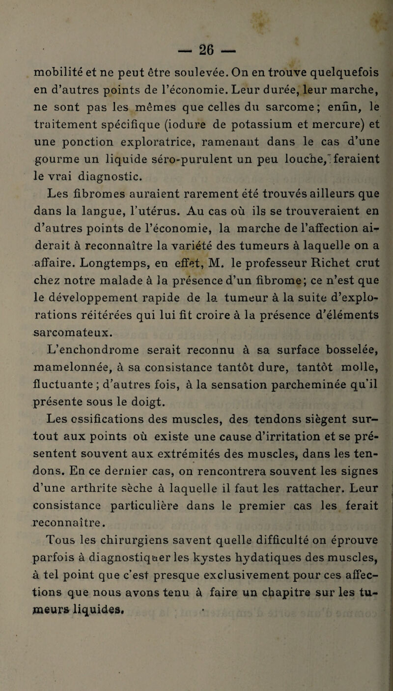 mobilité et ne peut être soulevée. On en trouve quelquefois en d’autres points de l’économie. Leur durée, leur marche, ne sont pas les mêmes que celles du sarcome; enfin, le traitement spécifique (iodure de potassium et mercure) et une ponction exploratrice, ramenant dans le cas d’une gourme un liquide séro-purulent un peu louche, feraient le vrai diagnostic. Les fibromes auraient rarement été trouvés ailleurs que dans la langue, l’utérus. Au cas où ils se trouveraient en d’autres points de l’économie, la marche de l’affection ai¬ derait à reconnaître la variété des tumeurs à laquelle on a affaire. Longtemps, en effet, M. le professeur Richet crut chez notre malade à la présence d’un fibrome; ce n’est que le développement rapide de la tumeur à la suite d’explo¬ rations réitérées qui lui fit croire à la présence d’éléments sarcomateux. 1 ' . L’enchondrome serait reconnu à sa surface bosselée, mamelonnée, à sa consistance tantôt dure, tantôt molle, fluctuante ; d’autres fois, à la sensation parcheminée qu’il présente sous le doigt. Les ossifications des muscles, des tendons siègent sur¬ tout aux points où existe une cause d’irritation et se pré¬ sentent souvent aux extrémités des muscles, dans les ten¬ dons. En ce dernier cas, on rencontrera souvent les signes d’une arthrite sèche à laquelle il faut les rattacher. Leur consistance particulière dans le premier cas les ferait reconnaître. Tous les chirurgiens savent quelle difficulté on éprouve parfois à diagnostiquer les kystes hydatiques des muscles, à tel point que c’est presque exclusivement pour ces affec¬ tions que nous avons tenu à faire un chapitre sur les tu¬ meurs liquides*