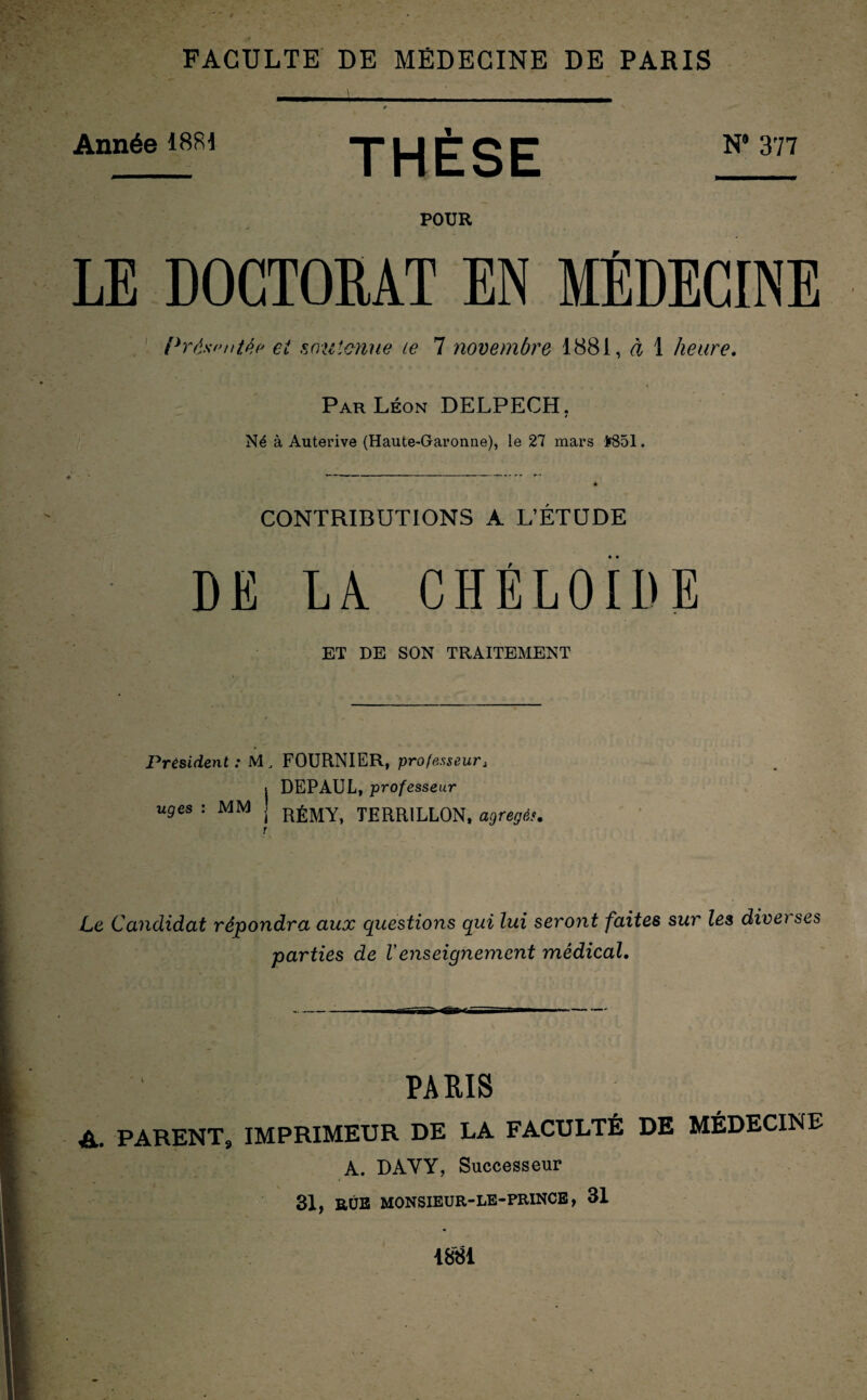 FACULTE DE MEDECINE DE PARIS Année 1881 THÈSE N*377 POUR LE DOCTORAT EN MÉDECINE Présentée et soutenue te 1 novembre 1881, à 1 heure. Par Léon DELPECH. * Né à Auterive (Haute-Garonne), le 27 mars f851. CONTRIBUTIONS A L’ÉTUDE DE LA CHÉLOÏDE ET DE SON TRAITEMENT Président : M, uges : MM | r FOURNIER, professeur, DEPAUL, professeur RÉMY, TERR1LLON, agrégés. Le Candidat répondra aux questions qui lui seront faites sur les diverses parties de Venseignement médical. PARIS A. PARENT, IMPRIMEUR DE LA FACULTÉ DE MÉDECINE A. DAYY, Successeur 31, BÛB MONSIEUR-LE-PRINCE, 31 1881