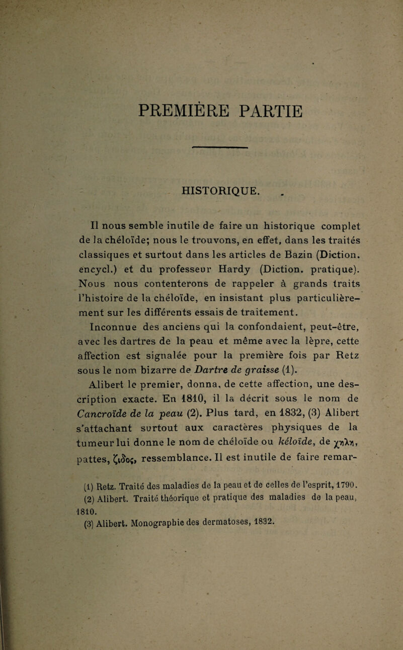 PREMIÈRE PARTIE HISTORIQUE. Il nous semble inutile de faire un historique complet de la chéloïde; nous le trouvons, en effet, dans les traités classiques et surtout dans les articles de Bazin (Diction, encycl.) et du professeur Hardy (Diction, pratique). Nous nous contenterons de rappeler à grands traits l’histoire de la chéloïde, en insistant plus particulière¬ ment sur les différents essais de traitement. Inconnue des anciens qui la confondaient, peut-être, avec les dartres de la peau et même avec la lèpre, cette affection est signalée pour la première fois par Retz sous le nom bizarre de Dartre de graisse (1). Alibert le premier, donna, de cette affection, une des- cription exacte. En 1810, il la décrit sous le nom de Cancroïde de la peau (2). Plus tard, en 1832, (3) Alibert s’attachant surtout aux caractères physiques de la tumeur lui donne le nom de chéloïde ou kéloïde, de pXn, pattes, Çi£o;, ressemblance. Il est inutile de faire remar- (1) Retz. Traité des maladies de la peau et de celles de l’esprit, 1790. (2) Alibert. Traité théorique et pratique des maladies de la peau, 1810. (3) Alibert. Monographie des dermatoses, 1832.