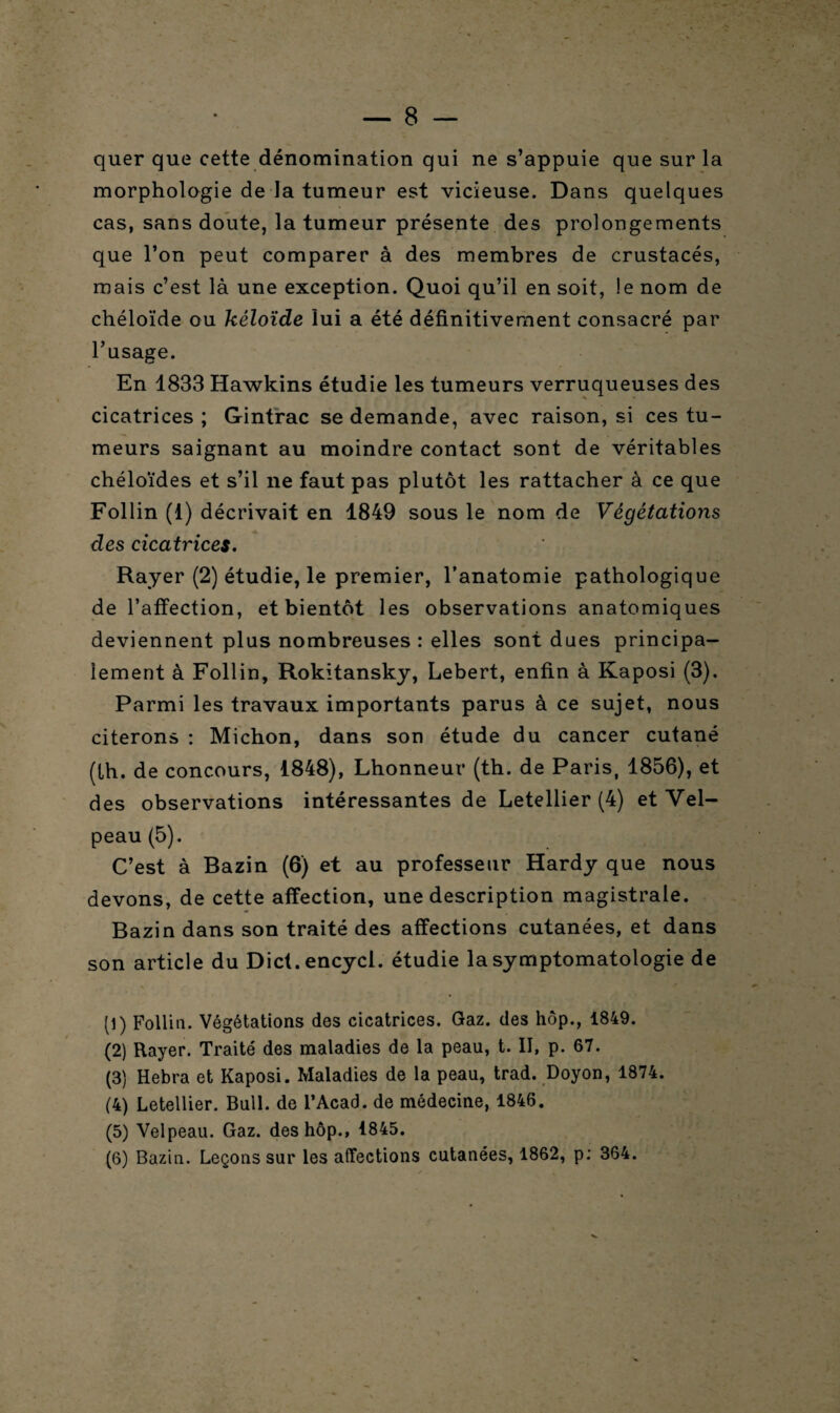 quer que cette dénomination qui ne s’appuie que sur la morphologie de la tumeur est vicieuse. Dans quelques cas, sans doute, la tumeur présente des prolongements que l’on peut comparer à des membres de crustacés, mais c’est là une exception. Quoi qu’il en soit, le nom de chéloïde ou kéloïde lui a été définitivement consacré par l’usage. En 1833 Hawkins étudie les tumeurs verruqueuses des cicatrices ; Gintrac se demande, avec raison, si ces tu¬ meurs saignant au moindre contact sont de véritables chéloïdes et s’il ne faut pas plutôt les rattacher à ce que Follin (1) décrivait en 1849 sous le nom de Végétations des cicatrices. Rayer (2) étudie, le premier, l’anatomie pathologique de l’affection, et bientôt les observations anatomiques deviennent plus nombreuses : elles sont dues principa¬ lement à Follin, Rokitansky, Lebert, enfin à Kaposi (3). Parmi les travaux importants parus à ce sujet, nous citerons : Michon, dans son étude du cancer cutané (lh. de concours, 1848), Lhonneur (th. de Paris, 1856), et des observations intéressantes de Letellier (4) et Vel¬ peau (5). C’est à Bazin (6) et au professeur Hardy que nous devons, de cette affection, une description magistrale. Bazin dans son traité des affections cutanées, et dans son article du Dict.encycl. étudie la symptomatologie de (1) Follin. Végétations des cicatrices. Gaz. des hôp., 1849. (2) Rayer. Traité des maladies de la peau, t. II, p. 67. (3) Hebra et Kaposi. Maladies de la peau, trad. Doyon, 1874. (4) Letellier. Bull, de l’Acad. de médecine, 1846. (5) Velpeau. Gaz. des hôp., 1845. (6) Bazin. Leçons sur les affections cutanées, 1862, p: 364.