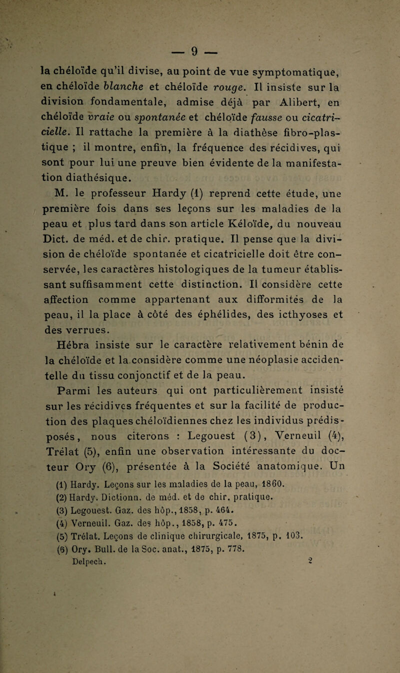 la chéloïde qu’il divise, au point de vue symptomatique, en chéloïde blanche et chéloïde rouge. Il insiste sur la division fondamentale, admise déjà par Alibert, en chéloïde vraie ou spontanée et chéloïde fausse ou cicatri¬ cielle. Il rattache la première à la diathèse fibro-plas- tique ; il montre, enfin, la fréquence des récidives, qui sont pour lui une preuve bien évidente de la manifesta¬ tion diathésique. M. le professeur Hardy (1) reprend cette étude, une première fois dans ses leçons sur les maladies de la peau et plus tard dans son article Kéloïde, du nouveau Dict. de méd. et de chir. pratique. Il pense que la divi¬ sion de chéloïde spontanée et cicatricielle doit être con¬ servée, les caractères histologiques de la tumeur établis¬ sant suffisamment cette distinction. Il considère cette affection comme appartenant aux difformités de la peau, il la place à côté des éphélides, des icthyoses et des verrues. Hébra insiste sur le caractère relativement bénin de la chéloïde et la considère comme une néoplasie acciden¬ telle du tissu conjonctif et de la peau. Parmi les auteurs qui ont particulièrement insisté sur les récidives fréquentes et sur la facilité de produc¬ tion des plaques chéloïdiennes chez les individus prédis¬ posés , nous citerons : Legouest (3), Yerneuil (4), Trélat (5), enfin une observation intéressante du doc¬ teur Ory (6), présentée à la Société anatomique. Un (1) Hardy. Leçons sur les maladies de la peau, 1860. (2) Hardy. Dictionn. de méd. et de chir. pratique. (3) Legouest. Gaz. des hôp., 1858, p. 464. (4) Yerneuil. Gaz. des hôp., 1858, p. 475. (5) Trélat. Leçons de clinique chirurgicale, 1875, p. 103. (6) Ory. Bull.de laSoc.anat., 1875, p. 778. Delpech. 2